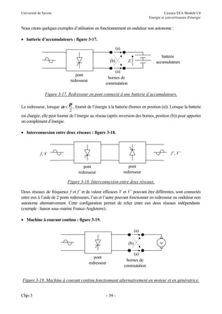 Université de Savoie Licence EEA Module U6
Energie et convertisseurs d'énergie
Chp-3 - 39 -
Nous citons quelques exemples d’utilisation en fonctionnement en onduleur non autonome :
• batterie d’accumulateurs : figure 3-17.
Figure 3-17. Redresseur en pont connecté à une batterie d’accumulateurs.
Le redresseur, lorsque α
π
<
2
, fournit de l’énergie à la batterie (bornes en position (a)). Lorsque la batterie
est chargée, elle peut fournir de l’énergie au réseau (après inversion des bornes, position (b)) pour apporter
un complément d’énergie.
• Interconnexion entre deux réseaux : figure 3-18.
Figure 3-18. Interconnexion entre deux réseaux.
Deux réseaux de fréquence f et f’ et de valeur efficaces V et V’ pouvant être différentes, sont connectés
entre eux à l’aide de 2 ponts redresseurs, l’un et l’autre pouvant fonctionner en redresseur ou onduleur non
autonome alternativement. Cette configuration permet de relier entre eux deux réseaux indépendants
(exemple : liaison sous-marine France-Angleterre).
• Machine à courant continu : figure 3-19.
Figure 3-19. Machine à courant continu fonctionnant alternativement en moteur et en génératrice.
(a)
(a)
E
(b)
pont
redresseur
bornes de
commutation
batterie
accumulateurs
pont
redresseur
f, V f’, V’
pont
redresseur
(a)
(a)
(b)
pont
redresseur
bornes de
commutation
M
 