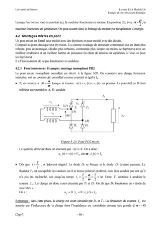 Université de Savoie Licence EEA Module U6
Energie et convertisseurs d'énergie
Chp-3 - 40 -
Lorsque les bornes sont en position (a), la machine fonctionne en moteur. En position (b), avec α
π
>
2
, la
machine fonctionne en génératrice. On peut assurer ainsi le freinage du moteur par récupération d’énergie.
4.2 Montages mixtes en pont
Un pont mixte est formé pour moitié avec des thyristors et pour moitié avec des diodes.
Comparé au pont classique tout thyristors, il a comme avantage de demeurer commandé tout en étant plus
robuste, plus économique, (diodes plus robustes, commande plus simple car moins de thyristors) avec un
meilleur rendement et un meilleur facteur de puissance (la chute de tension est supérieure à l’état on pour
les thyristors).
Il a l’inconvénient de ne pas fonctionner en onduleur.
4.2.1 Fonctionnement. Exemple: montage monophasé PD2
Le pont mixte monophasé considéré est décrit à la figure 3
-20. On considère une charge fortement
inductive, soit un courant id(t) considéré comme constant et égal à Id.
• T1 est amorcé à ∆t =
α
ω
lorsque la tension v t v t v t
( ) ( ) ( )
= −
1 2 est positive. Le potentiel en B étant
inférieur au potentiel en A, D2 conduit.
Figure 3-20. Pont PD2 mixte.
Le système demeure dans cet état tant que v t
( ) > 0. On a donc :
d
s
M
d I
t
i
t
V
t
v
t
u =
=
= )
(
;
sin
.
)
(
)
( ω
• Dès que t
T
v t
>
2
, ( )devient négatif. La diode D2 se bloque et la diode D1 devient passante. Le
thyristor T2 est susceptible de conduire car il se trouve polarisé en direct, mais il ne conduit pas tant qu’il
n’a pas été enclenché, soit jusqu’au temps t
T T
t
1
2 2
= + = +
α
ω
∆ . Donc T1 continue à c
onduire le
courant Id . La charge est donc court-circuitée par T1 et D1. On dit que D1 fonctionne en « diode de
roue libre ».
On a : u i i t I
d s d d
= = =
0 0
; ; ( )
Remarque :dans cette phase, la charge est court-circuitée par D1 et T1. La circulation du courant Id est
assurée par l’inductance de la charge dont l’impédance est considérée comme très grande (Lω>>R)
D1 D2
ud
Id
v(t)
iT1
is(t)
T1
v1
T2
v2
(A)
(B)
 