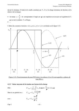 Université de Savoie Licence EEA Module U6
Energie et convertisseurs d'énergie
Chp-3 - 41 -
devant la résistance R totale de la maille constituée par T1, D1 et la charge (résistance du thyristor, de la
diode et de la charge).
• Au temps t
T
t
1
2
= + ∆ correspondant à l’angle α π
+ , une impulsion est envoyée sur la gâchette de T2
qui se met à conduire. T1 se bloque.
• ...
L’allure des courants et tensions v t u t i t et i t
d T s
( ), ( ), ( ) ( )
1 est donnée sur la figure 3-21.
Figure 3-21. Fonctionnement du pont PD2 mixte. Les phases (1) et (3) sont appelées « phases de
roue libre ».
4.2.2 Valeur moyenne de la tension aux bornes de la charge
PD2 : ∫
∆
+
=
=
2
/
0 )
1
(
.
2
/
1
'
T
t
M
M
di Cos
V
dt
t
Sin
V
T
U α
π
ω
α
Dans le cas général on a : U U
Cos
di di
' 0 0
1
2
α
α
=
+
avec : U U
Sin
q
q
di dM
0 =
π
π /
t t
T
= +
∆
2
T
2
∆t T
t
0
ud(t)
v(t)
VM
T2 - D2
(1)
T1 - D2
(2)
T1 - D1
(3)
T2 - D1
(3)
iT1(t)
is(t)
 