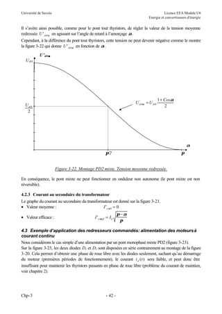 Université de Savoie Licence EEA Module U6
Energie et convertisseurs d'énergie
Chp-3 - 42 -
Il s’avère ainsi possible, comme pour le pont tout thyristors, de régler la valeur de la tension moyenne
redressée U di
' 0α en agissant sur l’angle de retard à l’amorçage α.
Cependant, à la différence du pont tout thyristors, cette tension ne peut devenir négative comme le montre
la figure 3-22 qui donne U di
' 0α en fonction de α.
Figure 3-22. Montage PD2 mixte. Tension moyenne redressée.
En conséquence, le pont mixte ne peut fonctionner en onduleur non autonome (le pont mixte est non
réversible).
4.2.3 Courant au secondaire du transformateur
Le graphe du courant au secondaire du transformateur est donné sur la figure 3-21.
• Valeur moyenne : I si
' α0 0
=
• Valeur efficace : I I
si eff d
' α
π α
π
=
−
4.3 Exemple d’application des redresseurs commandés: alimentation des moteursà
courant continu
Nous considérons le cas simple d’une alimentation par un pont monophasé mixte PD2 (figure 3-23).
Sur la figure 3-23, les deux diodes D1 et D2 sont disposées en série contrairement au montage de la figure
3-20. Cela permet d’obtenir une phase de roue libre avec les diodes seulement, sachant qu’au démarrage
du moteur (premières périodes de fonctionnement), le courant i t
d ( ) sera faible, et peut donc être
insuffisant pour maintenir les thyristors passants en phase de roue libre (problème du courant de maintien,
voir chapitre 2).
π/2 π
Udi0
2
Udi0
U’di0α
α
U U
Cos
di di
0 0
1
2
α
α
'
=
+
α
 
