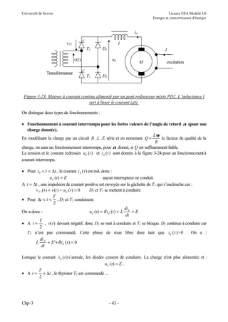 Université de Savoie Licence EEA Module U6
Energie et convertisseurs d'énergie
Chp-3 - 43 -
Figure 3-23. Moteur à courant continu alimenté par un pont redresseur mixte PD2. L’inductance l
sert à lisser le courant id(t).
On distingue deux types de fonctionnements :
• Fonctionnement à courant interrompu pour les fortes valeurs de l’angle de retard α (pour une
charge donnée).
En modélisant la charge par un circuit R ,L ,E série et en nommant Q
L
R
=
ω
le facteur de qualité de la
charge, on aura un fonctionnement interrompu, pour α donné, si Q est suffisamment faible.
La tension et le courant redressés u t
d ( ) et i t
d ( ) sont donnés à la figure 3-24 pour un fonctionnementà
courant interrompu.
• Pour t t t
0 < < ∆ , le courant i t
d ( ) est nul, donc :
u t E
d ( ) = aucun interrupteur ne conduit.
A t t
= ∆ , une impulsion de courant positive est envoyée sur la gâchette de T1 qui s’enclenche car :
v t v t u t
T d
1 0
( ) ( ) ( )
= − > D2 et T1 se mettent à conduire
• Pour ∆t t
T
< <
2
, D2 et T1 conduisent.
On a donc : u t Ri t L
di
dt
E
d d
d
( ) ( )
= + +
• A t
T
=
2
, v t
( ) devient négatif, donc D1 se met à conduire et T1 se bloque. D2 continue à conduire car
T2 n’est pas commandé. Cette phase de roue libre dure tant que i t
d ( )>0 . On a :
L
di
dt
E Ri t
d
d
+ + =
' ( ) 0
Lorsque le courant i t
d ( ) s’annule, les diodes cessent de conduire. La charge n'est plus alimentée et :
u t E
d ( ) = .
• A t
T
t
= +
2
∆ , le thyristor T2 est commandé ...
ud
id
v(t)
T1
vT1
T2 D2
D1
M
l
Transformateur
excitation
J
 