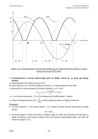 Université de Savoie Licence EEA Module U6
Energie et convertisseurs d'énergie
Chp-3 - 44 -
Figure 3-24. Fonctionnement à courant interrompu lors de l’alimentation d’un moteur à courant
continu par un pont PD2 mixte.
• Fonctionnement à courant ininterrompu pour les faibles valeurs de α (pour une charge
donnée).
Le fonctionnement est le même que pour le §4.2.
Les deux diodes D1 et D2 servent à conduire le courant i t
d ( ) durant la phase de roue libre.
L’expression de la valeur moyenne de la tension redressée u t
d ( ) s’écrit :
U U
Cos
E R I
di di d
' 0 0
1
2
α
α
=
+
= +
si Id est la valeur moyenne de i t
d ( ) et R la résistance de la maille (moteur + diodes).
La vitesse de rotation du moteur
∅
=
Ω
K
E
est donc réglée par action sur l’angle de retard α.
Remarques :
• La valeur moyenne Id du courant redressé i t
d ( ) donnera la valeur moyenne du moment du couple
moteur :
M K Id
= ∅
• On pourra réguler la vitesse du moteur en réglant l’angle de retard α en fonction de l’écart entre un
signal de référence et une tension continue issue d’une dynamo tachymétrique placée sur l’arbre du
moteur (voir figure 3-25).
t
T
T/2
t0 ∆t t1
v(t)=VMSinωt
ud(t)
id(t)
E
VM
IdM
D1 - D2 T1 - D2 D1 - D2 T2 - D1
 