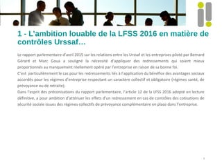 1 - L’ambition louable de la LFSS 2016 en matière de
contrôles Urssaf…
Le rapport parlementaire d’avril 2015 sur les relations entre les Urssaf et les entreprises piloté par Bernard
Gérard et Marc Goua a souligné la nécessité d’appliquer des redressements qui soient mieux
proportionnés au manquement réellement opéré par l’entreprise en raison de sa bonne foi.
C’est particulièrement le cas pour les redressements liés à l’application du bénéfice des avantages sociaux
accordés pour les régimes d’entreprise respectant un caractère collectif et obligatoire (régimes santé, de
prévoyance ou de retraite).
Dans l’esprit des préconisations du rapport parlementaire, l’article 12 de la LFSS 2016 adopté en lecture
définitive, a pour ambition d’atténuer les effets d’un redressement en cas de contrôles des cotisations de
sécurité sociale issues des régimes collectifs de prévoyance complémentaire en place dans l’entreprise.
3
 
