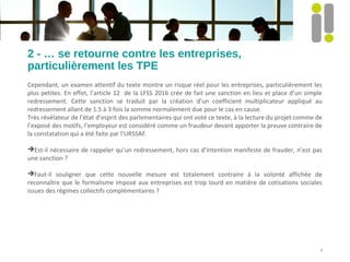 2 - … se retourne contre les entreprises,
particulièrement les TPE
Cependant, un examen attentif du texte montre un risque réel pour les entreprises, particulièrement les
plus petites. En effet, l’article 12 de la LFSS 2016 crée de fait une sanction en lieu et place d’un simple
redressement. Cette sanction se traduit par la création d’un coefficient multiplicateur appliqué au
redressement allant de 1.5 à 3 fois la somme normalement due pour le cas en cause.
Très révélateur de l’état d’esprit des parlementaires qui ont voté ce texte, à la lecture du projet comme de
l’exposé des motifs, l’employeur est considéré comme un fraudeur devant apporter la preuve contraire de
la constatation qui a été faite par l’URSSAF.
Est-il nécessaire de rappeler qu’un redressement, hors cas d’intention manifeste de frauder, n’est pas
une sanction ?
Faut-il souligner que cette nouvelle mesure est totalement contraire à la volonté affichée de
reconnaître que le formalisme imposé aux entreprises est trop lourd en matière de cotisations sociales
issues des régimes collectifs complémentaires ?
4
 