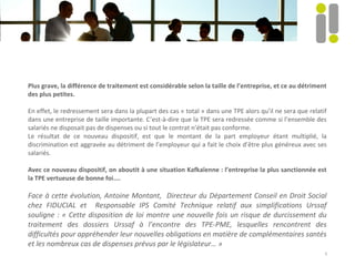 Plus grave, la différence de traitement est considérable selon la taille de l’entreprise, et ce au détriment
des plus petites.
En effet, le redressement sera dans la plupart des cas « total » dans une TPE alors qu’il ne sera que relatif
dans une entreprise de taille importante. C’est-à-dire que la TPE sera redressée comme si l’ensemble des
salariés ne disposait pas de dispenses ou si tout le contrat n’était pas conforme.
Le résultat de ce nouveau dispositif, est que le montant de la part employeur étant multiplié, la
discrimination est aggravée au détriment de l’employeur qui a fait le choix d’être plus généreux avec ses
salariés.
Avec ce nouveau dispositif, on aboutit à une situation Kafkaïenne : l’entreprise la plus sanctionnée est
la TPE vertueuse de bonne foi....
Face à cette évolution, Antoine Montant, Directeur du Département Conseil en Droit Social
chez FIDUCIAL et Responsable IPS Comité Technique relatif aux simplifications Urssaf
souligne : « Cette disposition de loi montre une nouvelle fois un risque de durcissement du
traitement des dossiers Urssaf à l’encontre des TPE-PME, lesquelles rencontrent des
difficultés pour appréhender leur nouvelles obligations en matière de complémentaires santés
et les nombreux cas de dispenses prévus par le législateur… »
5
 