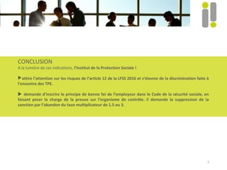 7
CONCLUSION
A la lumière de ces indications, l’Institut de la Protection Sociale !
attire l’attention sur les risques de l’article 12 de la LFSS 2016 et s’étonne de la discrimination faite à
l’encontre des TPE.
 demande d’inscrire le principe de bonne foi de l’employeur dans le Code de la sécurité sociale, en
faisant peser la charge de la preuve sur l’organisme de contrôle.  demande la suppression de la
sanction par l’abandon du taux multiplicateur de 1.5 ou 3.
 