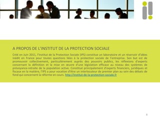8
A PROPOS DE L’INSTITUT DE LA PROTECTION SOCIALE
Créé en Juin 2011, l’Institut de la Protection Sociale (IPS) constitue un laboratoire et un réservoir d’idées
inédit en France pour toutes questions liées à la protection sociale de l’entreprise. Son but est de
promouvoir collectivement, particulièrement auprès des pouvoirs publics, les réflexions d’experts
concernant la définition et la mise en œuvre d’une législation efficace au niveau des systèmes de
prévoyance-retraite de la population active. Constitué principalement d’experts financiers, juridiques et
fiscaux en la matière, l’IPS a pour vocation d’être un interlocuteur de premier plan au sein des débats de
fond qui concernent la réforme en cours. http://institut-de-la-protection-sociale.fr
 