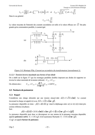 Université de Savoie

Licence EEA Module U6
Energie et convertisseurs d'énergie

{∫ I .dt + ∫
T/ 3

0

d

T / 2 +T / 3

T /2

}=0

et

I sieff = I d

1
T
Dans le cas général :
I si 0 =

2
q

( − I d ). dt

I sieff =

2
T

∫

T /3

0

I d2 . dt = I d

2
3

La valeur moyenne de l'intensité des courants secondaires est nulle et la valeur efficace est
grande qu'en commutation parallèle, à courant égal.
Id
v1
is1
D
D
1

v2

2 fois plus

2

if1

(a)

is2
i’f1
D1'

'
D2

is1
Id
(b)

0

T/2
T/3

T/2+ T/3

t

T

-Id
Figure 3-8. Montage PDq. Courant au secondaire du transformateur (enroulement 1).
3.1.2.3 Tension inverse maximale aux bornes d’une diode
On a établi sur la figure 3-7 que les montages parallèles doubles imposent aux diodes de supporter en
inverse la valeur maximale de la tension redressée : U iiM = U dM .
π /6
On obtient alors :
U iiM = U dM =
U di 0 = 1,047U di 0
Sin(π / 6 )
3.2 Facteurs de puissance
3.2.1 Rappel
Considérons une charge alimentée par une tension sinusoï dale u( t ) = U 2Cos(ωt ) . Le courant
traversant la charge est appelé i(t) avec i( t ) = I 2Cos(ωt + ϕ) .
La puissance disponible est donc : p( t ) = u( t ). i(t ) ,ϕ étant le déphasage entre u(t) et i(t) (i(t) étant pris
comme référence de phase).
Soit :
p (t ) = u (t ).i (t ) = 2UICos(ωt ).Cos (ωt + ϕ) = UI [Cos (2ωt + ϕ) + Cos (ϕ)] .
La puissance disponible peut donc se décomposer en une somme de la puissance moyenne disponible
appelée puissance active Pa = UICosϕ et de la puissance fluctuante Pf = UICos(2ωt + ϕ) .
Cosϕ est appelé facteur de puissance.

Chp-3

- 25 -

 
