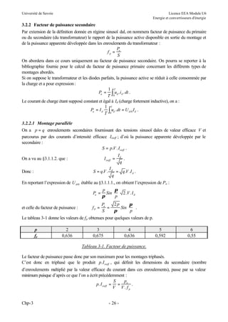 Université de Savoie

Licence EEA Module U6
Energie et convertisseurs d'énergie

3.2.2 Facteur de puissance secondaire
Par extension de la définition donnée en régime sinusoï dal, on nommera facteur de puissance du primaire
ou du secondaire (du transformateur) le rapport de la puissance active disponible en sortie du montage et
de la puissance apparente développée dans les enroulements du transformateur :
P
fp = a
S
On abordera dans ce cours uniquement au facteur de puissance secondaire. On pourra se reporter à la
bibliographie fournie pour le calcul du facteur de puissance primaire concernant les différents types de
montages abordés.
Si on suppose le transformateur et les diodes parfaits, la puissance active se réduit à celle consommée par
la charge et a pour expression :
1 T
Pa = ∫ ud . i d . dt .
T 0
Le courant de charge étant supposé constant et égal à Id (charge fortement inductive), on a :
1 T
Pa = I d ∫ ud . dt = U di 0 I d .
T 0
3.2.2.1 Montage parallèle
On a p = q enroulements secondaires fournissant des tensions sinusoï dales de valeur efficace V et
parcourus par des courants d’intensité efficace Isieff ; d’où la puissance apparente développée par le
secondaire :
S = p.V . Isieff .
I sieff =

On a vu au §3.1.1.2. que :

S = q.V .

Donc :

Id
.
q

Id
= q .V .I d .
q

En reportant l’expression de U di0 établie au §3.1.1.1., on obtient l’expression de Pa :
 π
p
Pa = Sin  2.V . I d
π
 p
et celle du facteur de puissance :

fP =

2p
 π
Pa
=
Sin   .
S
π
 p

Le tableau 3-1 donne les valeurs de f p obtenues pour quelques valeurs de p.
p
fp

2
0,636

3
0,675

4
0,636

5
0,592

6
0,55

Tableau 3-1. Facteur de puissance.
Le facteur de puissance passe donc par son maximum pour les montages triphasés.
C’est donc en triphasé que le produit p. I sieff , qui définit les dimensions du secondaire (nombre
d’enroulements m
ultiplié par la valeur efficace du courant dans ces enroulements), passe par sa valeur
minimum puisque d’après ce que l’on a écrit précédemment :
S
p
p. I sieff = = a .
V V. fp
Chp-3

- 26 -

 