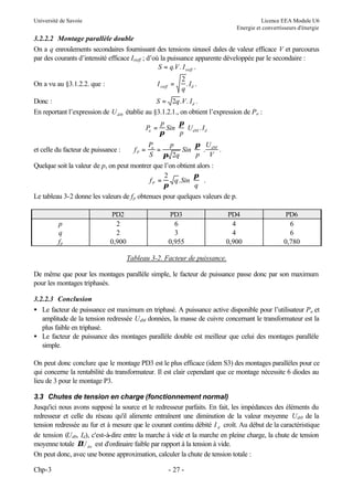 Université de Savoie

Licence EEA Module U6
Energie et convertisseurs d'énergie

3.2.2.2 Montage parallèle double
On a q enroulements secondaires fournissant des tensions sinusoï dales de valeur efficace V et parcourus
par des courants d’intensité efficace Isieff ; d’où la puissance apparente développée par le secondaire :
S = q.V . I sieff .
I sieff =

On a vu au §3.1.2.2. que :

2
.I .
q d

Donc :
S = 2q .V . I d .
En reportant l’expression de U di0 établie au §3.1.2.1., on obtient l’expression de Pa :
Pa =

p
 π
Sin  UdM . I d
π
 p

Pa
p
 π U
=
Sin  . dM .
S π 2q
 p V
Quelque soit la valeur de p, on peut montrer que l’on obtient alors :
2
 π
fP =
q . Sin   .
π
 q
Le tableau 3-2 donne les valeurs de f p obtenues pour quelques valeurs de p.
et celle du facteur de puissance :

p
q
fp

PD2
2
2
0,900

fP =

PD3
6
3
0,955

PD4
4
4
0,900

PD6
6
6
0,780

Tableau 3-2. Facteur de puissance.
De même que pour les montages parallèle simple, le facteur de puissance passe donc par son maximum
pour les montages triphasés.
3.2.2.3 Conclusion
• Le facteur de puissance est maximum en triphasé. A puissance active disponible pour l’utilisateur Pa et
amplitude de la tension redressée UdM données, la masse de cuivre concernant le transformateur est la
plus faible en triphasé.
• Le facteur de puissance des montages parallèle double est meilleur que celui des montages parallèle
simple.
On peut donc conclure que le montage PD3 est le plus efficace (idem S3) des montages parallèles pour ce
qui concerne la rentabilité du transformateur. Il est clair cependant que ce montage nécessite 6 diodes au
lieu de 3 pour le montage P3.
3.3 Chutes de tension en charge (fonctionnement normal)
Jusqu'ici nous avons supposé la source et le redresseur parfaits. En fait, les impédances des éléments du
redresseur et celle du réseau qu'il alimente entraînent une diminution de la valeur moyenne Udi0 de la
tension redressée au fur et à mesure que le courant continu débité I d croît. Au début de la caractéristique
de tension (Ud0, Id), c'est-à-dire entre la marche à vide et la marche en pleine charge, la chute de tension
moyenne totale ∆ do est d'ordinaire faible par rapport à la tension à vide.
U
On peut donc, avec une bonne approximation, calculer la chute de tension totale :
Chp-3

- 27 -

 