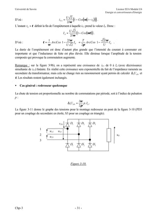 Université de Savoie

Licence EEA Module U6
Energie et convertisseurs d'énergie

(

)

U 2
1 − Cos(ω( t − t 0 ) ) .
2lω
L’instant t 0 + τ définit la fin de l’empiétement à laquelle iF2 prend la valeur Id. Donc :
iF 2 =

D’où :

Id =

U 2
(1 − Cos(ωτ) ) .
2l ω


1

2lω  T
2l ω 
ArcCos1 −
Id  =
ArcCos1 −
Id  .
 U 2  2π
ω
U


La durée de l’empiétement est donc d’autant plus grande que l’intensité du courant à commuter est
importante et que l’inductance de fuite est plus élevée. Elle diminue lorsque l’amplitude de la tension
composée qui provoque la commutation augmente.
τ=

D’où :

Remarque : sur la figure 3
-9b), on a représenté une croissance de iF1 de 0 à Id (avec décroissance
simultanée de iF2) linéaire. En réalité cette croissance sera exponentielle du fait de l’impédance ramenée au
secondaire du transformateur, mais cela ne change rien au raisonnement ayant permis de calculer ∆1U d 0 et
τ. Les résultats restent également inchangés.
•

Cas général : redresseur quelconque

La chute de tension est proportionnelle au nombre de commutations par période, soit à l’indice de pulsation
p:
lω
∆1U d 0 =
p. I d .
2π
La figure 3-11 donne le graphe des tensions pour le montage redresseur en pont de la figure 3-10 (PD3
pour un couplage du secondaire en étoile, S3 pour un couplage en triangle).
v D1
1
2

u12

D1

D2

D3

u31
ud

u23

3
D1'

'
D2

Figure 3-10.

Chp-3

- 31 -

'
D3

 