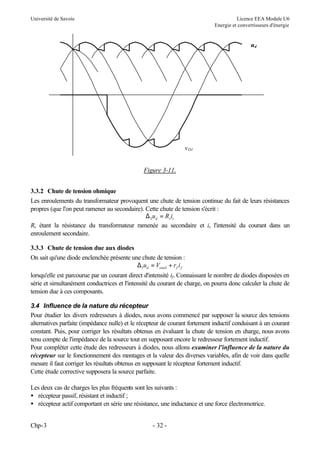 Université de Savoie

Licence EEA Module U6
Energie et convertisseurs d'énergie

ud

v D1
Figure 3-11.
3.3.2 Chute de tension ohmique
Les enroulements du transformateur provoquent une chute de tension continue du fait de leurs résistances
propres (que l'on peut ramener au secondaire). Cette chute de tension s'écrit :
∆ 2 ud = Rs is
Rs étant la résistance du transformateur ramenée au secondaire et is l'intensité du courant dans un
enroulement secondaire.
3.3.3 Chute de tension due aux diodes
On sait qu'une diode enclenchée présente une chute de tension :
∆3 ud = Vseuil + r f i f
lorsqu'elle est parcourue par un courant direct d'intensité if. Connaissant le nombre de diodes disposées en
série et simultanément conductrices et l'intensité du courant de charge, on pourra donc calculer la chute de
tension due à ces composants.
3.4 Influence de la nature du récepteur
Pour étudier les divers redresseurs à diodes, nous avons commencé par supposer la source des tensions
alternatives parfaite (impédance nulle) et le récepteur de courant fortement inductif conduisant à un courant
constant. Puis, pour corriger les résultats obtenus en évaluant la chute de tension en charge, nous avons
tenu compte de l'impédance de la source tout en supposant encore le redresseur fortement inductif.
Pour compléter cette étude des redresseurs à diodes, nous allons examiner l'influence de la nature du
récepteur sur le fonctionnement des montages et la valeur des diverses variables, afin de voir dans quelle
mesure il faut corriger les résultats obtenus en supposant le récepteur fortement inductif.
Cette étude corrective supposera la source parfaite.
Les deux cas de charges les plus fréquents sont les suivants :
• récepteur passif, résistant et inductif ;
• récepteur actif comportant en série une résistance, une inductance et une force électromotrice.
Chp-3

- 32 -

 