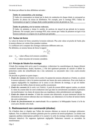 Université de Savoie

Licence EEA Module U6
Energie et convertisseurs d'énergie

On donne par ailleurs les deux définitions suivantes :
Indice de commutation q du montage.
L’indice de commutation est donné par la durée de conduction de chaque diode et correspond au
nombre de phases du réseau de distribution. Par exemple, pour le montage PD3, l’indice de
commutation est égal à 3 (chaque diode conduit pendant un tiers de période ou T/q).
Indice de pulsation p de la tension redressée.
L’indice de pulsation p donne le nombre de portions de sinusoï de par période de la tension
redressée. Par exemple, pour le montage PD3, nous verrons que l’indice de pulsation est égal à 6 (la
tension redressée se compose de six portions par période).
2.2 Facteur de forme
La valeur du facteur de forme caractérise la tension redressée. Plus cette valeur est proche de l'unité, plus
la tension obtenue est voisine d'une grandeur continue.
Ce coefficient sert à comparer des montages redresseurs différents entre eux.
Par définition, on nomme facteur de forme le rapport :
U eff
F=
U0
avec : U eff : valeur efficace de la tension considérée ;
U 0 : valeur moyenne de la tension considérée.
2.3 Principe de l'étude d'un montage
L'étude d'un montage doit servir, pour le concepteur, à déterminer les caractéristiques de chaque élément
constitutif (transformateur, diodes, thyristors,...). Elle doit également permettre de calculer et définir les
protections contre des échauffements dus à des surtensions ou surcourants (dus à des courts-circuits)
éventuels.
On procède en général en quatre étapes :
1. Etude des tensions (de l'entrée vers la sortie). En partant des tensions alternatives à l'entrée, on calcule
la tension redressée à vide et la tension maximale aux bornes des semi-conducteurs. Pour cette étude on
suppose négligeables les impédances de la source et des éléments du montage, ce qui est réaliste
compte tenu des faibles chutes de tension qu'elles occasionnent.
2. Etude des courants (de la sortie vers l'entrée). A partir du courant débité supposé continu, on calcule
la valeur du courant dans les semi-conducteurs ainsi que dans les enroulements secondaires et primaires
du transformateur. Les chutes de tension dues aux impédances citées précédemment sont négligées.
3. Etude des chutes de tension. A l'aide des courants ainsi déterminés, on peut maintenant calculer les
diminutions de la tension redressée dues aux résistances, aux inductances et à la chute de tension interne
des semi-conducteurs.
4. Etude du fonctionnement en court-circuit. On se reportera à la bibliographie fournie à la fin du
cours pour aborder cette étude.

3. Redressement non commandé (diodes)
On n’étudiera dans ce chapitre que l’allure des tensions obtenues au moyen de montages redresseurs
triphasés. Puis on déduira les formules générales pour les systèmes de tension polyphasés. Les diodes sont
supposées parfaites (interrupteurs parfaits) et le courant à la sortie du montage redresseur continu (charge
fortement inductive). On supposera également négligeable l'inductance ramenée au secondaire du
transformateur.
Chp-3

- 18 -

 