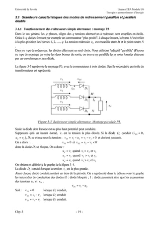 Université de Savoie

Licence EEA Module U6
Energie et convertisseurs d'énergie

3.1 Grandeurs caractéristiques des modes de redressement parallèle et parallèle
double
3.1.1 Fonctionnement des redresseurs simple alternance : montage P3
Dans le cas général, les q phases, sièges des q tensions alternatives à redresser, sont couplées en étoile.
Grâce à q diodes formant par exemple un commutateur "plus positif", à chaque instant, la borne M est reliée
à la plus positive des bornes 1, 2, ....., q. La tension redressée ud est recueillie entre M et le point neutre N
.
Dans ce type de redresseur, les diodes effectuent un seul choix. Nous utilisons l'adjectif "parallèle" (P) pour
ce type de montage car entre les deux bornes de sortie, on trouve en parallèle les q voies formées chacune
par un enroulement et une diode.
La figure 3-3 représente le montage P3, avec le commutateur à trois diodes. Seul le secondaire en étoile du
transformateur est représenté.
v1

v2

v D1
iD1

D1
M
D2

v3

Id
ud

D3

N

Figure 3-3. Redresseur simple alternance. Montage parallèle P3.
Seule la diode dont l'anode est au plus haut potentiel peut conduire.
Supposons qu'à un instant donné, v 1 est la tension la plus élevée. Si la diode D2 conduit (v D2 = 0 ,
ud = v2 ), D1 se trouve sous la tension : v D1 = v1 − ud = v1 − v 2 > 0 et devient passante.
On a alors :
v D1 = 0 et v D2 = v 2 − v1 < 0
donc la diode D2 se bloque. On a donc :
ud = v1 quand v1 > v 2 et v 3
ud = v2 quand v2 > v1 et v 3
ud = v3 quand v3 > v1 et v 2
On obtient en définitive le graphe de la figure 3-4.
La diode Di conduit lorsque la tension vi est la plus grande.
Ainsi chaque diode conduit pendant un tiers de la période. On a représenté dans le tableau sous le graphe
les intervalles de conduction des diodes (0 : diode bloquée ; 1 : diode passante) ainsi que les expressions
des tensions ud et v D1 .
v D1 = v1 − ud
Soit : v D1 = 0
lorsque D1 conduit,
v D1 = v1 − v 2 lorsque D2 conduit
v D1 = v1 − v3 lorsque D3 conduit.

Chp-3

- 19 -

 