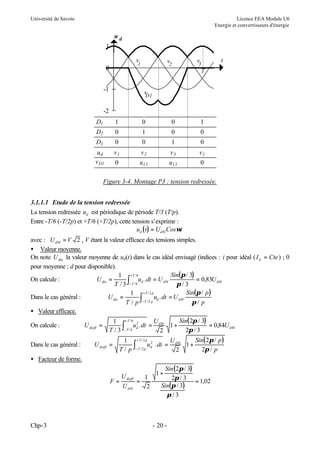 Université de Savoie

Licence EEA Module U6
Energie et convertisseurs d'énergie

ud
1
v1

0

v2

v3

t

T

-1

v
D1

-2
D1

1

0

0

1

D2

0

1

0

0

D3

0

0

1

0

ud
v D1

v1

v2

v3

v1

0

u12

u13

0

Figure 3-4. Montage P3 : tension redressée.
3.1.1.1 Etude de la tension redressée
La tension redressée ud est périodique de période T/3 (T/p).
Entre -T/6 (-T/2p) et +T/6 (+T/2p), cette tension s’exprime :
ud ( t ) = UdM Cosωt
avec : U dM = V 2 , V étant la valeur efficace des tensions simples.
• Valeur moyenne.
On note U dio la valeur moyenne de ud(t) dans le cas idéal envisagé (indices : i pour idéal ( I d = Cte ) ; 0
pour moyenne ; d pour disponible).
Sin(π / 3)
1 +T / 6
On calcule :
U dio =
ud . dt = U dM
= 0,83U dM
T / 3 ∫− T / 6
π/3
Sin(π / p )
1 +T/ 2 p
Dans le cas général :
U dio =
∫−T /2 p ud . dt = U dM π / p
T/p
• Valeur efficace.
Sin( 2π / 3)
1 + T /6 2
U
On calcule :
U dieff =
∫− T / 6 ud . dt = dM 1 + 2π / 3 = 0,84U dM
T/3
2
Dans le cas général :

U dieff =

Sin( 2π / p )
1 +T/ 2 p 2
U
∫− T /2 p ud . dt = dM 1 + 2π / p
T/ p
2

• Facteur de forme.
F=

Chp-3

U dieff
1
=
U di 0
2

Sin (2π / 3)
2π / 3 = 1,02
Sin(π / 3)
π/3

1+

- 20 -

 