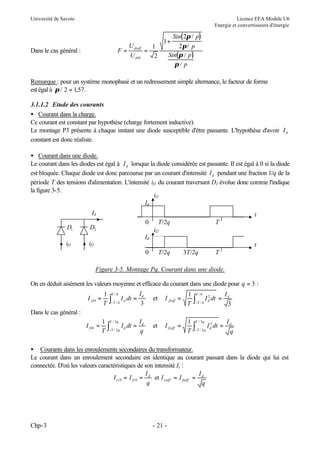 Université de Savoie

Licence EEA Module U6
Energie et convertisseurs d'énergie

F=

Dans le cas général :

U dieff
1
=
U di 0
2

Sin( 2π / p)
2π / p
Sin(π / p )
π/ p

1+

Remarque : pour un système monophasé et un redressement simple alternance, le facteur de forme
est égal à π / 2 = 1,57.
3.1.1.2 Etude des courants
• Courant dans la charge.
Ce courant est constant par hypothèse (charge fortement inductive).
Le montage P3 présente à chaque instant une diode susceptible d'être passante. L'hypothèse d'avoir I d
constant est donc réaliste.
• Courant dans une diode.
Le courant dans les diodes est égal à I d lorsque la diode considérée est passante. Il est égal à 0 si la diode
est bloquée. Chaque diode est donc parcourue par un courant d'intensité I d pendant une fraction 1/q de la
période T des tensions d'alimentation. L'intensité if1 du courant traversant D1 évolue donc comme l'indique
la figure 3-5.
if1
Id
Id
D1

0

D2

if1

t
T/2q
if2

T

if2

Id
t
0

T/2q

3T/2q

T

Figure 3-5. Montage Pq. Courant dans une diode.
On en déduit aisément les valeurs moyenne et efficace du courant dans une diode pour q = 3 :
I fi 0 =

1
T

I fi 0 =

1
T

∫

T /6

−T / 6

I d dt =

Id
3

et

I fieff =

1
T

∫

I d dt =

Id
q

et

I fieff =

1
T

∫

T /6

−T / 6

2
I d dt =

Id
3

Dans le cas général :

∫

T / 2q

−T / 2 q

T / 2q

−T / 2 q

I d2 dt =

Id
q

• Courants dans les enroulements secondaires du transformateur.
Le courant dans un enroulement secondaire est identique au courant passant dans la diode qui lui est
connectée. D'où les valeurs caractéristiques de son intensité Is :
I
I
I si 0 = I fi 0 = d et I sieff = I fieff = d
q
q

Chp-3

- 21 -

 