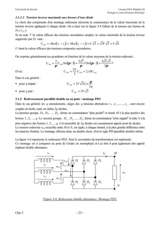 Université de Savoie

Licence EEA Module U6
Energie et convertisseurs d'énergie

3.1.1.3 Tension inverse maximale aux bornes d’une diode
Le choix des composants d'un montage redresseur nécessite la connaissance de la valeur maximale de la
tension inverse appliquée à chaque diode. On a tracé sur la figure 3-4 l'allure de la tension aux bornes de
D1 ( vD1 ).
Si on note V la valeur efficace des tensions secondaires simples, la valeur maximale de la tension inverse
supportée par D1 vaut :
U iiM = Max( v1 − v3 ) = Max ( v1 − v 2 ) = U 2 = 3V 2 = V 6
U étant la valeur efficace des tensions composées secondaires.
On exprime généralement ces grandeurs en fonction de la valeur moyenne de la tension redressée :
3
3 2
3 2 3
U di 0 = U dM Sin(π / 3) =
VSin(π / 3) =
V
π
π
2π
2π
D’où :
U iiM =
U = 2,10U di 0
3 di 0
Dans le cas général :
π
• pour q impair :
U iiM = 2V 2Cos
2q
• pour q pair :
U iiM = 2V 2
3.1.2 Redressement parallèle double ou en pont : montage PD3
Dans le cas général, les q enroulements, sièges des q tensions alternatives v 1 ,v 2 ,......, vq , sont encore
couplés en étoile, mais on utilise 2q diodes.
Le premier groupe, D1, D2, ..., Dq , forme un commutateur "plus positif" et réunit M à la plus positive des
'
'
bornes 1, 2, ..., q. Le second groupe, D1' , D2 , ..., Dq , forme un commutateur "plus négatif" et relie N à la

plus négative des bornes 1, 2, ..., q. Cet ensemble de 2q diodes est couramment appelé pont de diodes.
La tension redressée ud, recueillie entre M et N, est égale, à chaque instant, à la plus grande différence entre
les tensions d'entrée. Le montage effectue donc un double choix, d'où le sigle PD (parallèle double) utilisé.
La figure 3-6 représente le redresseur PD3. Seul le secondaire du transformateur est représenté.
Ce montage est à comparer au pont de Graëtz en monophasé et à ce titre il peut également être appelé
triphasé double alternance.
v1

Id
v D1

v2

D1

D2

M

D3

u12
u31

v3

ud

u23
D1'

'
D2

'
D3

N

Figure 3-6. Redresseur double alternance. Montage PD3.

Chp-3

- 22 -

 