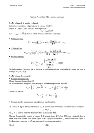 Université de Savoie

Licence EEA Module U6
Energie et convertisseurs d'énergie

Figure 3-7. Montage PD3 - tension redressée.
3.1.2.1 Etude de la tension redressée
La tension redressée ud est périodique de période T/p (T/6).
Entre 0 et T/p (T/6), cette tension a pour expression :
ud = UdM cos ωt
avec : U dM = U 2 , U étant la valeur efficace des tensions composées.
• Valeur moyenne.
U di 0 =

1 +T / 12
Sin (π / 6 )
∫−T / 12u d .dt = U dM π / 6 = 0,95.U dM
T /6

• Valeur efficace.
U dieff =

1 + T /12 2
U
∫− T /12 ud . dt = dM
T/6
2

1 + Sin( 2π / 6)
= 0,94.U dM
2π / 6

• Facteur de forme.

Sin( 2π / 6)
U
1
2π / 6 = 1,0009
F = dieff =
Sin (π / 6)
U di 0
2
π/6
Ce résultat montre clairement que la forme de la tension redressée est plus proche du continu que pour le
montage P3 (F = 1,02).
1+

3.1.2.2 Etude des courants
• Courant dans une diode.
Chaque diode conduit pendant T/3.
Par un raisonnement analogue à celui utilisé pour les montages parallèles, on déduit :
I
1 T/ 3
1 T /3 2
I
I fi 0 = ∫ I d dt = d et I fieff =
∫0 I d dt = d3
0
T
3
T
Dans le cas général :
I
I
I fi 0 = d et I fieff = d
q
q
• Courant dans les enroulements secondaires du transformateur.
On voit sur la figure 3-8a) que l’intensité is1 du courant de l’enroulement secondaire étudié s’exprime :
is 1 = i f1 − i f1'
où i f1 et i f1' sont les intensités du courant dans les diodes D1 et D1' .
Chacune de ces diodes conduit le courant de la charge durant T/3 ; leur déblocage est décalé dans le
temps d'une demi période (voir graphe figure 3-7). Le graphe de l'intensité is1 est donc celle de la figure 38b). Les valeurs moyenne et efficace ont respectivement pour expression :
Chp-3

- 24 -

 