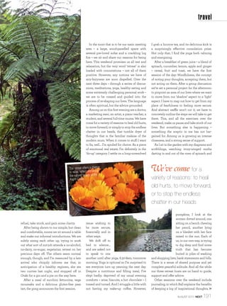 travel

In the room that is to be our main meeting
area – a large, wood-panelled space with
several pre-loved sofas and a crackling log
ﬁre – we sit and share our reasons for being
here. This weekend promises us all rest and
relaxation, but the very word ‘retreat’ is also
loaded with connotations – not all of them
positive. However, any notions we have of
airy-fairyness are soon dispelled. Over the
next three days – through a series of discussions, meditations, yoga, healthy eating and
some extremely challenging personal work –
we are to be coaxed and guided into the
process of re-shaping our lives. The language
is often spiritual, but the advice grounded.
Among us on this ﬁrst evening are a doctor,
a marketing exec, an artist, a piano teacher, a
student, and several full-time mums. We have
come for a variety of reasons: to heal old hurts,
to move forward, or simply to stop the endless
chatter in our heads, that tumble dryer of
thoughts that is the familiar malaise of the
modern mum. When it comes to stuff I want
to ﬁx, well… I’m spoiled for choice. As a piece
of emotional real estate, I’m deﬁnitely in the
‘do-up’ category. I settle on a long-unresolved

The retreat offers a chance
to relax, reﬂect and enjoy
the natural beauty of the
Kapiti Coast.

refuel, take stock, and gain some clarity.
After being shown to our simple, but clean
and comfortable, rooms we sit around a table
and make our informal introductions. We are
subtly sizing each other up, trying to work
out what sort of nut-job attends a no-alcohol,
no-dairy, no-sugar, vegetarian retreat on her
precious days off. The others seem normal
enough, though, and I’m reassured by a late
arrival who chirpily informs me that, in
anticipation of a healthy regimen, she ate
two curries last night, and stopped off in
Otaki for a gin and a pie on the way here.
After a meal of zucchini fettuccine, vege
moussaka and a delicious gluten-free pear
tart, the gong announces the ﬁrst session.

issue: wishing to
be more secure,
ﬁnancially and in
other ways.
We drift off to
bed in silence…
and are asked not
to speak to one
another until after yoga, 6.30-8am, tomorrow
morning. Yoga is optional so I’m surprised to
see everyone turn up yawning the next day.
Despite a nutritious and ﬁlling meal, I’ve
slept badly; deprived of my usual evening
comforts – wine, biscuits, a hot chocolate – I
tossed and turned. And I struggle a little with
not having my wake-up coffee. However,

I grab a licorice tea, and its delicious kick is
a surprisingly effective consolation prize.
Not only that, I ﬁnd the yoga both calming
and energising.
After a breakfast of green juice – a blend of
spinach, cucumber, lemon, apple and ginger
– cereal, fruit and toast, we have the ﬁrst
session of the day: Mindfulness, the concept
of noting your thoughts, accepting them, but
not acting on them. After a group discussion
we’re set a personal project for the afternoon:
to pinpoint an area of our lives where we want
to move from our ‘shadow’ aspect to a ‘light’
aspect. I have to map out how to get from my
place of fearfulness to feeling more secure.
And abstract waffle won’t cut it; we have to
concretely outline the steps we will take to get
there. This, and all the exercises over the
weekend, make us pause and take stock of our
lives. But something else is happening –
something the sceptic in me has not bargained for. Among us is growing an intense
closeness, and a strong sense of support.
As I sit in the garden with my diagrams and
scribblings, watching ivory-winged moths
darting in and out of the rows of spinach and

We’ve come for a
variety of reasons: to heal
old hurts, to move forward,
or to stop the endless
chatter in our heads
pumpkins, I look at the
women dotted around, one
sitting on a bench chewing
her pencil, another lying
on a blanket with her face
raised to the sun. Each of
us, in our own way, is trying
to dig deep and ﬁnd some
truth that has become
buried in piles of washing
and shopping lists, bank statements and bills.
There is a sense of shared purpose and yet
complete peaceful solitude. And all the while
our three retreat hosts are on hand to guide,
support and offer advice.
Other sessions over the weekend include
journaling, in which Ball explains the beneﬁts
of keeping a log of inspirational thoughts,
AUGUST 2013 | NEXT

191

 