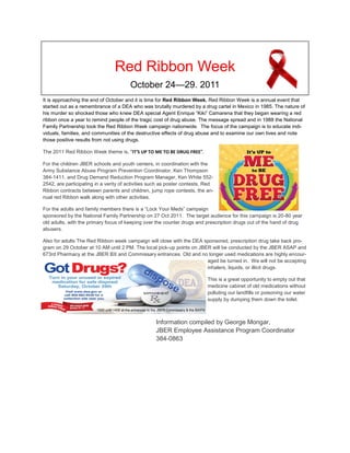 Red Ribbon Week
                                            October 24—29. 2011
It is approaching the end of October and it is time for Red Ribbon Week. Red Ribbon Week is a annual event that
started out as a remembrance of a DEA who was brutally murdered by a drug cartel in Mexico in 1985. The nature of
his murder so shocked those who knew DEA special Agent Enrique “Kiki” Camarena that they began wearing a red
ribbon once a year to remind people of the tragic cost of drug abuse. The message spread and in 1988 the National
Family Partnership took the Red Ribbon Week campaign nationwide. The focus of the campaign is to educate indi-
viduals, families, and communities of the destructive effects of drug abuse and to examine our own lives and note
those positive results from not using drugs.

The 2011 Red Ribbon Week theme is, "IT'S UP TO ME TO BE DRUG FREE".

For the children JBER schools and youth centers, in coordination with the
Army Substance Abuse Program Prevention Coordinator, Ken Thompson
384-1411, and Drug Demand Reduction Program Manager, Ken White 552-
2542, are participating in a verity of activities such as poster contests, Red
Ribbon contracts between parents and children, jump rope contests, the an-
nual red Ribbon walk along with other activities.

For the adults and family members there is a “Lock Your Meds” campaign
sponsored by the National Family Partnership on 27 Oct 2011. The target audience for this campaign is 20-80 year
old adults, with the primary focus of keeping over the counter drugs and prescription drugs out of the hand of drug
abusers.

Also for adults The Red Ribbon week campaign will close with the DEA sponsored, prescription drug take back pro-
gram on 29 October at 10 AM until 2 PM. The local pick-up points on JBER will be conducted by the JBER ASAP and
673rd Pharmacy at the JBER BX and Commissary entrances. Old and no longer used medications are highly encour-
                                                                       aged be turned in. We will not be accepting
                                                                       inhalers, liquids, or illicit drugs.

                                                                                              This is a great opportunity to empty out that
                                                                                              medicine cabinet of old medications without
                                                                                              polluting our landfills or poisoning our water
                                                                                              supply by dumping them down the toilet.

                        1000 until 1400 at the entrances to the JBER Commissary & the BX/PX


                                                            Information compiled by George Mongar,
                                                            JBER Employee Assistance Program Coordinator
                                                            384-0863
 
