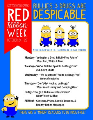 Red
Ribbon
nWeek
DESPICABLE
Bullies & Drugs Are
Monday—“Voting for a Drug & Bully Free Future”
Wear Red, White & Blue
Tuesday—“We’ve Got the Spirit to be Drug-Free”
CCE Spirit Shirts
Wednesday—“We ‘Mustache’ You to be Drug-Free”
Wear a Mustache
Thursday—“Don’t Get Hooked on Drugs”
Wear Your Fishing and Camping Gear
Friday—“Drugs & Bullies are Despicable”
Wear Yellow & Blue
All Week—Contests, Prizes, Special Lessons, &
Healthy Habits Messages
There are a “Minion” reasons to be Drug-Free!
 