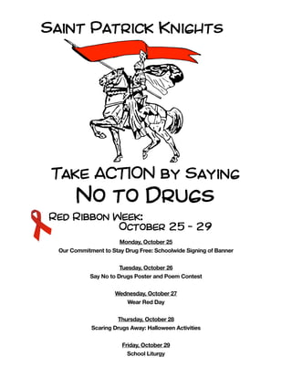 Red Ribbon Week:
October 25 - 29
Monday, October 25
Our Commitment to Stay Drug Free: Schoolwide Signing of Banner
Tuesday, October 26
Say No to Drugs Poster and Poem Contest
Wednesday, October 27
Wear Red Day
Thursday, October 28
Scaring Drugs Away: Halloween Activities
Friday, October 29
School Liturgy
Saint Patrick Knights
Take ACTION by Saying
No to Drugs
 
