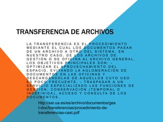 TRANSFERENCIA DE ARCHIVOS
L A T R A N S F E R E N C I A E S E L P R O C E D I M I E N T O
M E D I A N T E E L C U A L L O S D O C U M E N T O S P A S A N
D E U N A R C H I V O A O T R O D E L S I S T E M A , E N
N U E S T R O C A S O , D E L O S A R C H I V O S D E
G E S T I Ó N O D E O F I C I N A A L A R C H I V O G E N E R A L .
L O S O B J E T I V O S P R I N C I P A L E S S O N : -
O P T I M I Z A R E L A P R O V E C H A M I E N T O D E L
E S P A C I O , E V I T A N D O L A A G L O M E R A C I Ó N D E
D O C U M E N T O S E N L A S O F I C I N A S Y
D E S C A R G Á N D O L A S D E A Q U E L L O S C U Y O U S O
E S P O C O F R E C U E N T E . - T R A S P A S A R A U N
S E R V I C I O E S P E C I A L I Z A D O L A S F U N C I O N E S D E
G E S T I Ó N , C O N S E R V A C I Ó N ( T E M P O R A L O
I N D E F I N I D A ) , A C C E S O Y C O N S U L T A D E L O S
D O C U M E N T O S .
http://sar.ua.es/es/archivo/documentos/ges
t-doc/transferencias/procedimiento-de-
transferencias-cast.pdf
 