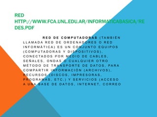RED
HTTP://WWW.FCA.UNL.EDU.AR/INFORMATICABASICA/RE
DES.PDF
I G U A L A R E D D E C O M P U T A D O R A S ( T A M B I É N
L L A M A D A R E D D E O R D E N A D O R E S O R E D
I N F O R M Á T I C A ) E S U N C O N J U N T O E Q U I P O S
( C O M P U T A D O R A S Y D I S P O S I T I V O S ) ,
C O N E C T A D O S P O R M E D I O D E C A B L E S ,
S E Ñ A L E S , O N D A S O C U A L Q U I E R O T R O
M É T O D O D E T R A N S P O R T E D E D A T O S , P A R A
C O M P A R T I R I N F O R M A C I Ó N ( A R C H I V O S ) ,
R E C U R S O S ( D I S C O S , I M P R E S O R A S ,
P R O G R A M A S , E T C . ) Y S E R V I C I O S ( A C C E S O
A U N A B A S E D E D A T O S , I N T E R N E T , C O R R E O
 
