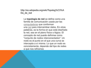 La topología de red se define como una
familia de comunicación usada por las
computadoras que conforman
una red para intercambiar datos. En otras
palabras, es la forma en que está diseñada
la red, sea en el plano físico o lógico. El
concepto de red puede definirse como
"conjunto de nodos interconectados". Un
nodo es el punto en el que una curva se
intercepta a sí misma. Lo que un nodo es
concretamente, depende del tipo de redes
a que nos refiramos
http://es.wikipedia.org/wiki/Topolog%C3%A
Da_de_red
 