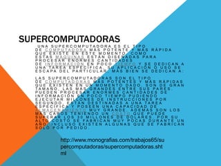 SUPERCOMPUTADORAS
U N A S U P E R C O M P U T A D O R A E S E L T I P O
D E C O M P U T A D O R A M Á S P O T E N T E Y M Á S R Á P I D A
Q U E E X I S T E E N E S T E M O M E N T O . C O M O
E S T A S M Á Q U I N A S E S T Á N D I S E Ñ A D A S P A R A
P R O C E S A R E N O R M E S C A N T I D A D E S
D E I N F O R M A C I Ó N E N P O C O T I E M P O Y S E D E D I C A N A
U N A T A R E A E S P E C Í F I C A , S U A P L I C A C I Ó N O U S O S E
E S C A P A D E L P A R T I C U L A R , M Á S B I E N S E D E D I C A N A :
L A S S U P E R C O M P U T A D O R A S S O N E L T I P O
D E C O M P U T A D O R A S M Á S P O T E N T E S Y M Á S R Á P I D A S
Q U E E X I S T E N E N U N M O M E N T O D A D O . S O N D E G R A N
T A M A Ñ O , L A S M Á S G R A N D E S E N T R E S U S P A R E S .
P U E D E N P R O C E S A R E N O R M E S C A N T I D A D E S D E
I N F O R M A C I Ó N E N P O C O T I E M P O P U D I E N D O
E J E C U T A R M I L L O N E S D E I N S T R U C C I O N E S P O R
S E G U N D O , E S T Á N D E S T I N A D A S A U N A T A R E A
E S P E C Í F I C A Y P O S E E N U N A C A P A C I D A D D E
A L M A C E N A M I E N T O M U Y G R A N D E . A D E M Á S S O N L O S
M Á S C A R O S T E N I E N D O U N C O S T O Q U E P U E D E
S U P E R A R L O S 3 0 M I L L O N E S D E D Ó L A R E S . P O R S U
A L T O C O S T O S E F A B R I C A N M U Y P O C A S D U R A N T E U N
A Ñ O , I N C L U S O E X I S T E N A L G U N A S Q U E S E F A B R I C A N
S O L O P O R P E D I D O .
http://www.monografias.com/trabajos65/su
percomputadoras/supercomputadoras.sht
ml
 