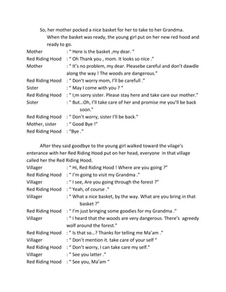 So, her mother pocked a nice basket for her to take to her Grandma.
When the basket was ready, the young girl put on her new red hood and
ready to go.
Mother : “ Here is the basket ,my dear. “
Red Riding Hood : “ Oh Thank you , mom. It looks so nice .”
Mother : “ It’s no problem, my dear. Pleasebe careful and don’t dawdle
along the way ! The woods are dangerous.”
Red Riding Hood : “ Don’t worry mom, I’ll be carefull .”
Sister : “ May I come with you ? “
Red Riding Hood : “ I;m sorry sister. Please stay here and take care our mother.”
Sister : “ But…Oh, I’ll take care of her and promise me you’ll be back
soon.”
Red Riding Hood : “ Don’t worry, sister I’ll be back.”
Mother, sister : “ Good Bye !”
Red Riding Hood : “Bye .“
After they said goodbye to the young girl walked toward the vilage’s
enterance with her Red Riding Hood put on her head, everyone in that village
called her the Red Riding Hood.
Villager : “ Hi, Red Riding Hood ! Where are you going ?”
Red Riding Hood : “ I’m going to visit my Grandma .”
Villager : “ I see, Are you going through the forest ?”
Red Riding Hood : “ Yeah, of course .“
Villager : “ What a nice basket, by the way. What are you bring in that
basket ?”
Red Riding Hood : “ I’m just bringing some goodies for my Grandma .”
Villager : “ I heard that the woods are very dangerous. There’s agreedy
wolf around the forest.”
Red Riding Hood : ” Is that so…? Thanks for telling me Ma’am .”
Villager : “ Don’t mention it. take care of your self “
Red Riding Hood : “ Don’t worry, I can take care my self.”
Villager : “ See you latter .”
Red Riding Hood : “ See you, Ma’am “
 
