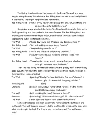 The Riding Hood continued her journey to the forest.She walk and sang
happily along the way. But when the Red Riding Hood noticed some lovely flowers
in the woods, She forgot her promise to her mother.
Red Riding Hood : “What lovely flowers ! I’ll pick up this one. Oh, and there are
so many beautiful butterflies, too.”
She picked a few, watched the butterflies flies about for a while, listened to
the frog croaking and then picked a few more flowers. The Red Riding Hood was
enjoying the warm summer day so much, that she didn’t notice a dark shadow
approaching out of the forest behind her.
The Wolf : “Good day young girl. What are you doing out here ?”
Red Riding Hood : “I’m just picking up some lovely flowers.”
The Wolf : “Do you bring some foods ?”
Red Riding Hood : “Yeah, and these are only for my Grandma.”
The Wolf : “would you like to give me some of those foods ? I’m
hungry.”
Red Riding Hood : “Sorry but I’m on my way to see my Grandma who lives
through the forest, near the brook.”
Then The Red Riding Hood relized that it was the greedy wolf. Withouth say
good bye, she ran down the path so quickly to her Grandma’s house. The wolf in
the meantime, took a shortcut.
The Wolf : (gasping) “Finally I’m here. Is this the Grandma’s house ? It
looks so ugly. Uh nevermind. I’m going to it her.”
(knocking the door)
Grandma : (look at the window) “Who’s that ? Oh no! It’s the wolf ! I
don’t let him go inside my house.”
The wolf : (still knocking the door) “Is anyone there ?”
Grandma : (mumbling) “Where do I have to go ? Ah… the bathroom!”
The Wolf : “Hey, open the door or I will break up this door !”
So Grandma locked the door. Quickly she ran towards the bathroom and
hid herself. The wolf became so angry. As the wolf tried to break up the door with
all of her strength she had. The door broken up and opened. The wolf was so
relief.
 