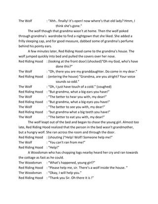The Wolf : “Ahh.. finally! it’s open! now where’s that old lady? Hmm, I
think she’s gone.”
The wolf though that grandma wasn’t at home. Then the wolf poked
through grandma’s wardrobe to find a nightgown that she liked. She added a
frilly sleeping cap, and for good measure, dabbed some of grandma’s perfume
behind his pointy ears.
A few minutes later, Red Riding Hood came to the grandma’s house. The
wolf jumped quickly into bed and pulled the covers over her nose.
Red Riding Hood : (looking at the front door) (shocked)“Oh my God, who’s have
done this?”
The Wolf : “Oh, there you are my granddaughter. Do come in my dear.”
Red Riding Hood : (entering the house) “Grandma, are you alright? Your voice
sounds so odd.”
The Wolf : “Oh, I just have touch of a cold.” (coughed)
Red Riding Hood : “But grandma, what a big ears you have!”
The Wolf : “The better to hear you with, my dear!”
Red Riding Hood : “But grandma, what a big eyes you have!”
The Wolf : “The better to see you with, my dear!”
Red Riding Hood : “but grandma what a big teeth you have!”
The Wolf : “The better to eat you with, my dear!”
The wolf leapt out of the bed and began to chase the young girl. Almost too
late, Red Riding Hood realized that the person in the bed wasn’t grandmother,
but a hungry wolf. She ran across the room and through the door.
Red Riding Hood : (shouting )“Help! Wolf! Someone help me!”
The Wolf : “You can’t ran from me!”
Red Riding Hood : “Help!”
A Woodsman who has chopping logs nearby heard her cry and ran towards
the cottage as fast as he could.
The Woodsman : “What’s happened, young girl?”
Red Riding Hood : “Please help me, sir. There’s a wolf inside the house. ”
The Woodsman : “Okay, I will help you.”
Red Riding Hood : “Thank you Sir. Oh there it is !”
 