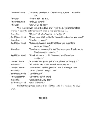 The woodsman : “Go away, greedy wolf ! Or I will kill you, now !” (draw his
axe)
The Wolf : “Please, don’t do that.”
The woodsman : “Then, go away !”
The Wolf : “Okay, I will go now.”
After that the wolf escaped and run away from them. The grandmother
went out from the bathroom and looked for her granddaughter.
Grandma : “Oh my God, what’s going on my dear ?”
Red Riding Hood : “There was a Wolf inside the house. Grandma, are you okay?”
Grandma : “I’m okay my dear.”
Red Riding Hood : “Grandma, I was so afraid that there was something
happened to you.”
Grandma : “Don’t worry my dear, the wolf has been gone. Thanks to the
Woodsman who saved us.”
Red Riding Hood : “Thank you so much, Sir. You saved my life and my
grandma’s.”
The Woodsman : “Your welcome young girl. It’s my pleasure to help you.”
Grandma : “Would you like to join us and drink some tea ?”
The Woodsman : “Love to. ButI have to go work. I’m still busy right now.”
Grandma : “Oh no problem. See you then.”
Red Riding Hood : “Good bye, Sir.”
The Woodsman : “Good bye.” (walk away)
Grandma : “Let’s go inside, my dear.”
Red Riding Hood : “Okay Grandma.”
The Red Riding Hood and her Grandmother had a nice lunch and a long
chat.
THE END
 
