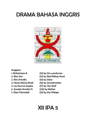 DRAMA BAHASA INGGRIS
Anggota :
1. Briliantana A. (12) by the woodsman
2. Rita Sari (13) by Red Riding Hood
3. Alin Anindia (14) by Sister
4. Hania Maria Kholil (15) by Grandmother
5. Lia Nurma Gupita (17) by The Wolf
6. Assaida Amalia H. (20) by Mother
7. Dian Fatmalah (21) by the Villager
XII IPA 5
 
