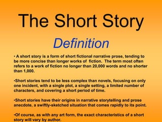 The Short Story 
Definition 
• A short story is a form of short fictional narrative prose, tending to 
be more concise than longer works of fiction. The term most often 
refers to a work of fiction no longer than 20,000 words and no shorter 
than 1,000. 
•Short stories tend to be less complex than novels, focusing on only 
one incident, with a single plot, a single setting, a limited number of 
characters, and covering a short period of time. 
•Short stories have their origins in narrative storytelling and prose 
anecdote, a swiftly-sketched situation that comes rapidly to its point. 
•Of course, as with any art form, the exact characteristics of a short 
story will vary by author. 
 