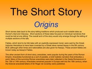 The Short Story 
Origins 
Short stories date back to the story-telling traditions which produced such notable tales as 
Homer's Iliad and Odyssey. Short sections of these tales focused on individual narratives that 
could be told at one sitting. The overall arch of the story would only emerge through the telling of 
multiple sections of the tale. 
Fables, which tend to be folk tales with an explicitly expressed moral, were said by the Greek 
historian Herodotus to have been invented by a Greek slave named Aesop in the 6th century 
BCE (although other times and nationalities are also given for Aesop). These ancient fables are 
known today as Aesop's Fables. 
The other ancient form of short story, anecdotes, were popular during the years of the Roman 
Empire. Anecdotes functioned as a sort of parable, a brief realistic narration that embodies a 
point. Many of the surviving Roman anecdotes were later collected in the Gesta Romanorum in 
the 13th or 14th century. Anecdotes remained popular in Europe well into the 18th century, when 
the fictional anecdotal letters of Sir Roger de Coverley were published. 
 