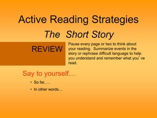 Active Reading Strategies 
The Short Story 
Pause every page or two to think about 
your reading. Summarize events in the 
story or rephrase difficult language to help 
you understand and remember what you’ve 
read. 
REVIEW 
Say to yourself… 
• So far, … 
• In other words… 
 