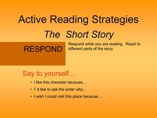 Active Reading Strategies 
The Short Story 
Respond while you are reading. React to 
RESPOND different parts of the story. 
Say to yourself… 
• I like this character because… 
• I’d like to ask the writer why… 
• I wish I could visit this place because… 
