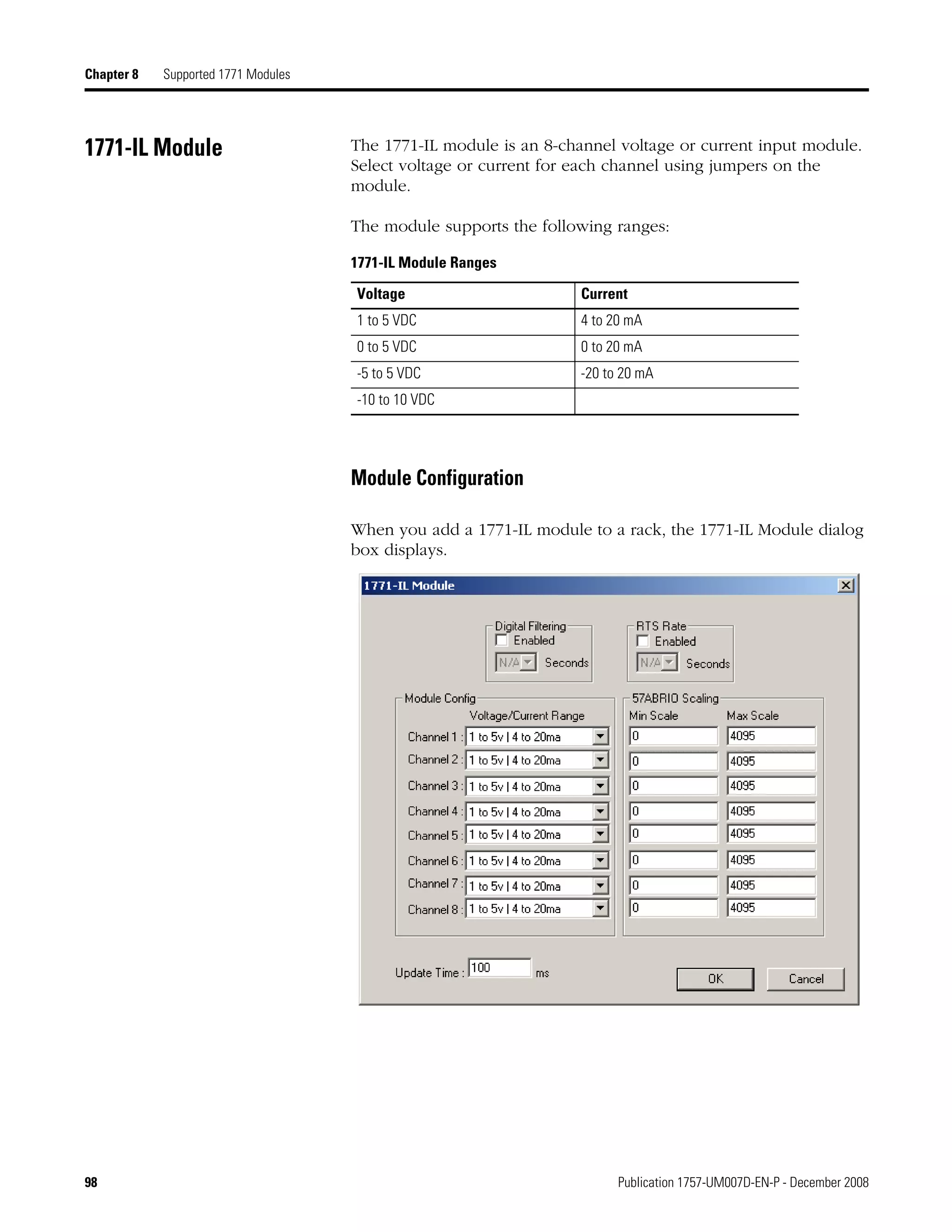 98 Publication 1757-UM007D-EN-P - December 2008
Chapter 8 Supported 1771 Modules
1771-IL Module The 1771-IL module is an 8-channel voltage or current input module.
Select voltage or current for each channel using jumpers on the
module.
The module supports the following ranges:
Module Configuration
When you add a 1771-IL module to a rack, the 1771-IL Module dialog
box displays.
1771-IL Module Ranges
Voltage Current
1 to 5 VDC 4 to 20 mA
0 to 5 VDC 0 to 20 mA
-5 to 5 VDC -20 to 20 mA
-10 to 10 VDC
 
