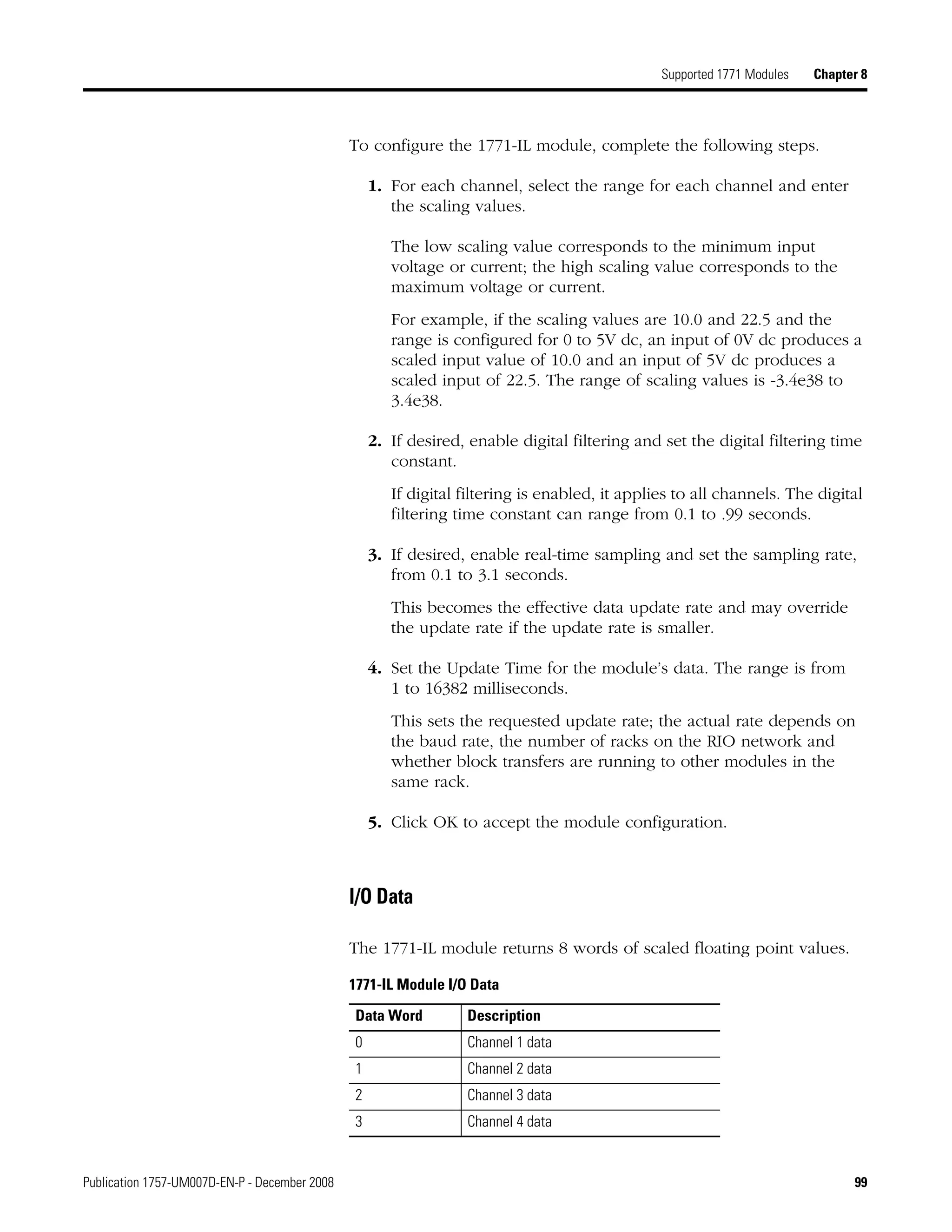 Publication 1757-UM007D-EN-P - December 2008 99
Supported 1771 Modules Chapter 8
To configure the 1771-IL module, complete the following steps.
1. For each channel, select the range for each channel and enter
the scaling values.
The low scaling value corresponds to the minimum input
voltage or current; the high scaling value corresponds to the
maximum voltage or current.
For example, if the scaling values are 10.0 and 22.5 and the
range is configured for 0 to 5V dc, an input of 0V dc produces a
scaled input value of 10.0 and an input of 5V dc produces a
scaled input of 22.5. The range of scaling values is -3.4e38 to
3.4e38.
2. If desired, enable digital filtering and set the digital filtering time
constant.
If digital filtering is enabled, it applies to all channels. The digital
filtering time constant can range from 0.1 to .99 seconds.
3. If desired, enable real-time sampling and set the sampling rate,
from 0.1 to 3.1 seconds.
This becomes the effective data update rate and may override
the update rate if the update rate is smaller.
4. Set the Update Time for the module’s data. The range is from
1 to 16382 milliseconds.
This sets the requested update rate; the actual rate depends on
the baud rate, the number of racks on the RIO network and
whether block transfers are running to other modules in the
same rack.
5. Click OK to accept the module configuration.
I/O Data
The 1771-IL module returns 8 words of scaled floating point values.
1771-IL Module I/O Data
Data Word Description
0 Channel 1 data
1 Channel 2 data
2 Channel 3 data
3 Channel 4 data
 