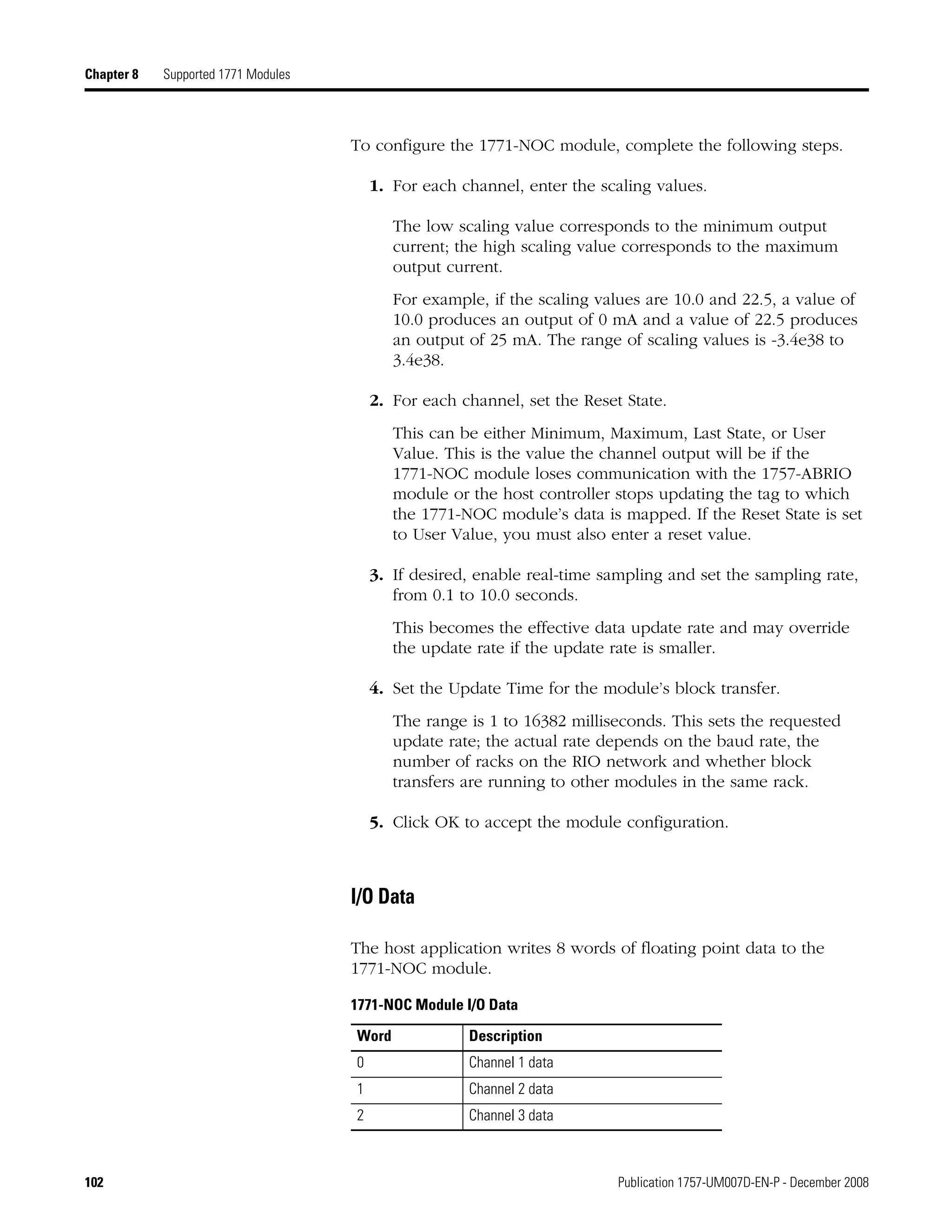 102 Publication 1757-UM007D-EN-P - December 2008
Chapter 8 Supported 1771 Modules
To configure the 1771-NOC module, complete the following steps.
1. For each channel, enter the scaling values.
The low scaling value corresponds to the minimum output
current; the high scaling value corresponds to the maximum
output current.
For example, if the scaling values are 10.0 and 22.5, a value of
10.0 produces an output of 0 mA and a value of 22.5 produces
an output of 25 mA. The range of scaling values is -3.4e38 to
3.4e38.
2. For each channel, set the Reset State.
This can be either Minimum, Maximum, Last State, or User
Value. This is the value the channel output will be if the
1771-NOC module loses communication with the 1757-ABRIO
module or the host controller stops updating the tag to which
the 1771-NOC module’s data is mapped. If the Reset State is set
to User Value, you must also enter a reset value.
3. If desired, enable real-time sampling and set the sampling rate,
from 0.1 to 10.0 seconds.
This becomes the effective data update rate and may override
the update rate if the update rate is smaller.
4. Set the Update Time for the module’s block transfer.
The range is 1 to 16382 milliseconds. This sets the requested
update rate; the actual rate depends on the baud rate, the
number of racks on the RIO network and whether block
transfers are running to other modules in the same rack.
5. Click OK to accept the module configuration.
I/O Data
The host application writes 8 words of floating point data to the
1771-NOC module.
1771-NOC Module I/O Data
Word Description
0 Channel 1 data
1 Channel 2 data
2 Channel 3 data
 