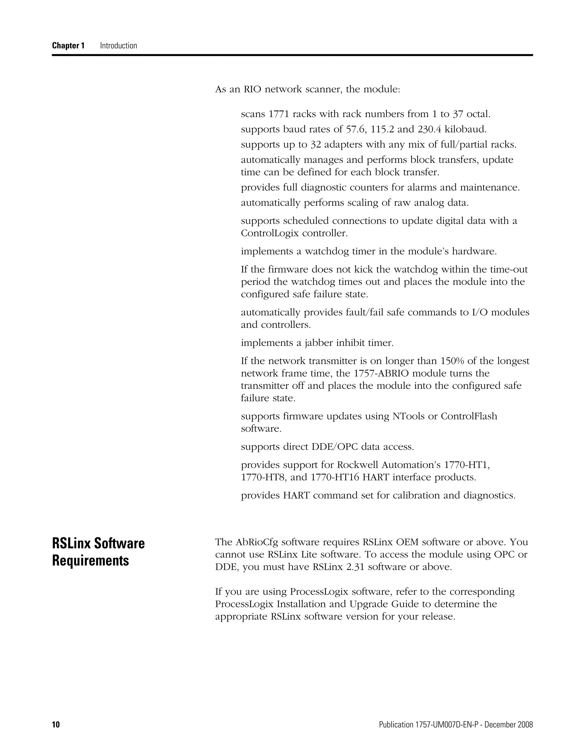 10 Publication 1757-UM007D-EN-P - December 2008
Chapter 1 Introduction
As an RIO network scanner, the module:
scans 1771 racks with rack numbers from 1 to 37 octal.
supports baud rates of 57.6, 115.2 and 230.4 kilobaud.
supports up to 32 adapters with any mix of full/partial racks.
automatically manages and performs block transfers, update
time can be defined for each block transfer.
provides full diagnostic counters for alarms and maintenance.
automatically performs scaling of raw analog data.
supports scheduled connections to update digital data with a
ControlLogix controller.
implements a watchdog timer in the module’s hardware.
If the firmware does not kick the watchdog within the time-out
period the watchdog times out and places the module into the
configured safe failure state.
automatically provides fault/fail safe commands to I/O modules
and controllers.
implements a jabber inhibit timer.
If the network transmitter is on longer than 150% of the longest
network frame time, the 1757-ABRIO module turns the
transmitter off and places the module into the configured safe
failure state.
supports firmware updates using NTools or ControlFlash
software.
supports direct DDE/OPC data access.
provides support for Rockwell Automation’s 1770-HT1,
1770-HT8, and 1770-HT16 HART interface products.
provides HART command set for calibration and diagnostics.
RSLinx Software
Requirements
The AbRioCfg software requires RSLinx OEM software or above. You
cannot use RSLinx Lite software. To access the module using OPC or
DDE, you must have RSLinx 2.31 software or above.
If you are using ProcessLogix software, refer to the corresponding
ProcessLogix Installation and Upgrade Guide to determine the
appropriate RSLinx software version for your release.
 