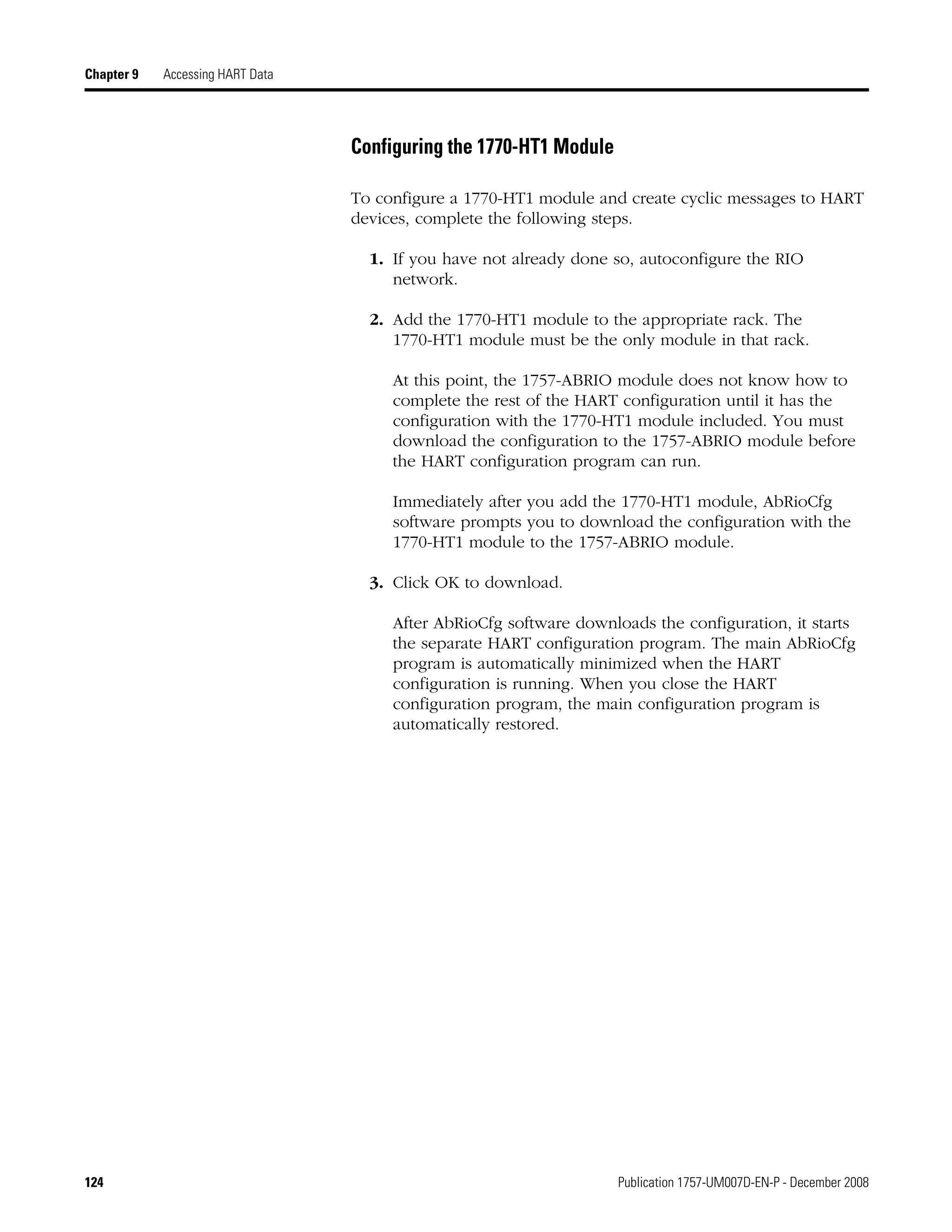 124 Publication 1757-UM007D-EN-P - December 2008
Chapter 9 Accessing HART Data
Configuring the 1770-HT1 Module
To configure a 1770-HT1 module and create cyclic messages to HART
devices, complete the following steps.
1. If you have not already done so, autoconfigure the RIO
network.
2. Add the 1770-HT1 module to the appropriate rack. The
1770-HT1 module must be the only module in that rack.
At this point, the 1757-ABRIO module does not know how to
complete the rest of the HART configuration until it has the
configuration with the 1770-HT1 module included. You must
download the configuration to the 1757-ABRIO module before
the HART configuration program can run.
Immediately after you add the 1770-HT1 module, AbRioCfg
software prompts you to download the configuration with the
1770-HT1 module to the 1757-ABRIO module.
3. Click OK to download.
After AbRioCfg software downloads the configuration, it starts
the separate HART configuration program. The main AbRioCfg
program is automatically minimized when the HART
configuration is running. When you close the HART
configuration program, the main configuration program is
automatically restored.
 