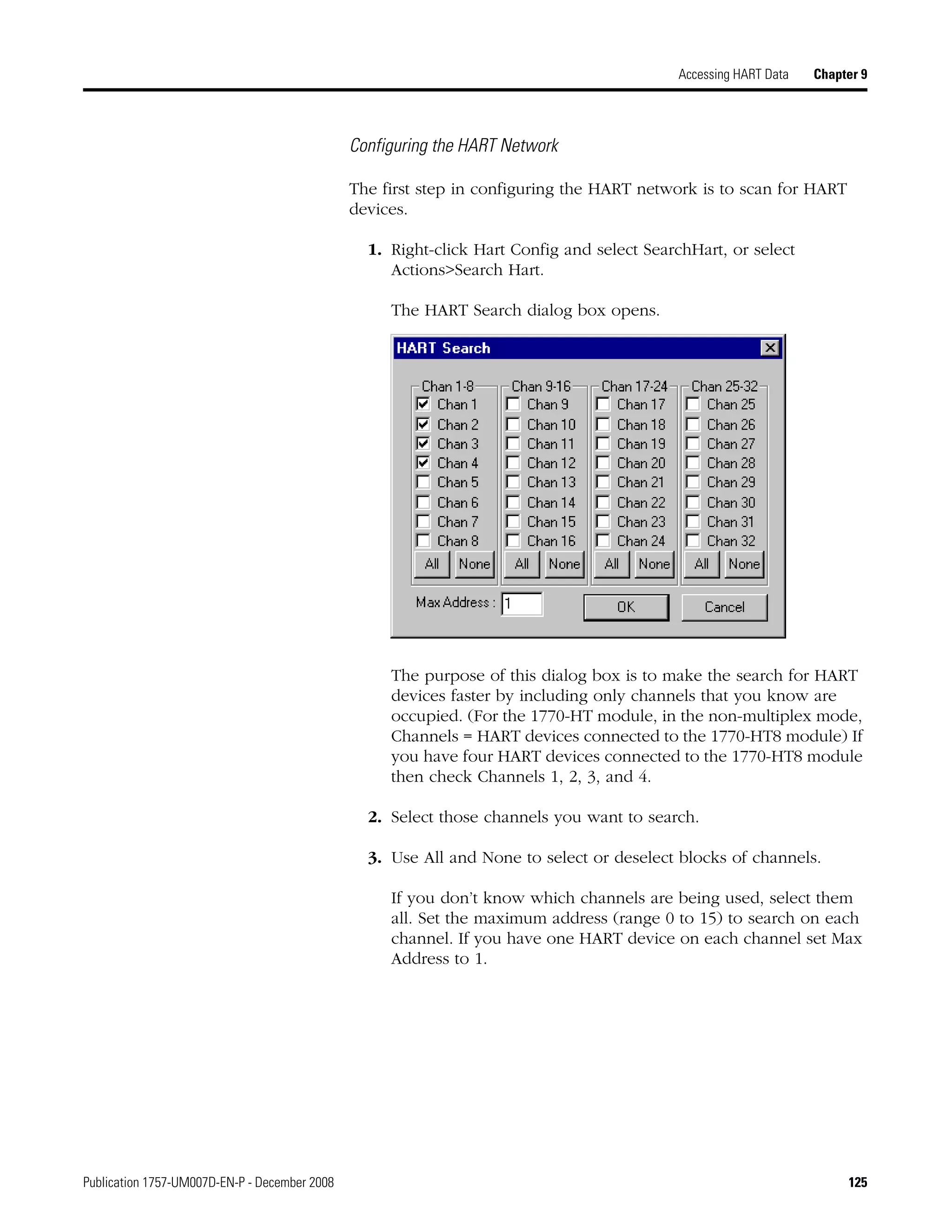 Publication 1757-UM007D-EN-P - December 2008 125
Accessing HART Data Chapter 9
Configuring the HART Network
The first step in configuring the HART network is to scan for HART
devices.
1. Right-click Hart Config and select SearchHart, or select
Actions>Search Hart.
The HART Search dialog box opens.
The purpose of this dialog box is to make the search for HART
devices faster by including only channels that you know are
occupied. (For the 1770-HT module, in the non-multiplex mode,
Channels = HART devices connected to the 1770-HT8 module) If
you have four HART devices connected to the 1770-HT8 module
then check Channels 1, 2, 3, and 4.
2. Select those channels you want to search.
3. Use All and None to select or deselect blocks of channels.
If you don’t know which channels are being used, select them
all. Set the maximum address (range 0 to 15) to search on each
channel. If you have one HART device on each channel set Max
Address to 1.
 