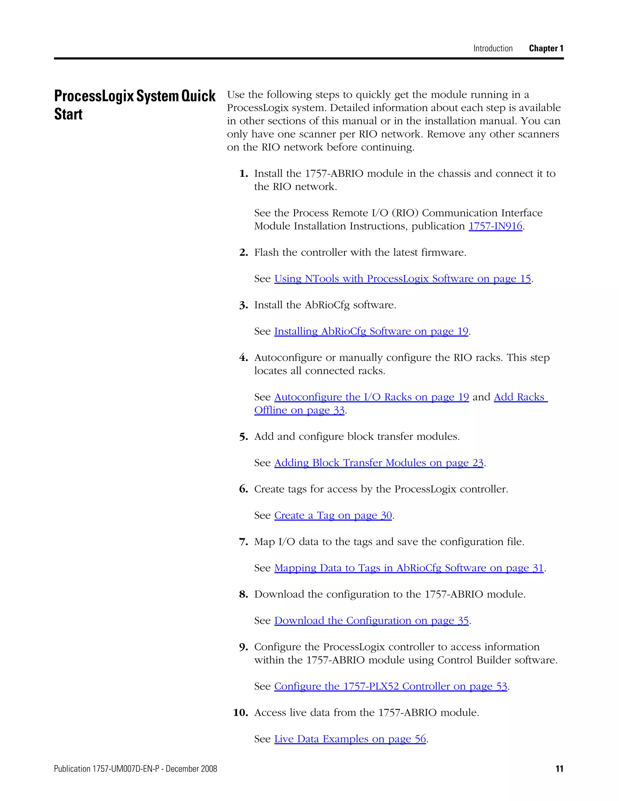 Publication 1757-UM007D-EN-P - December 2008 11
Introduction Chapter 1
ProcessLogixSystemQuick
Start
Use the following steps to quickly get the module running in a
ProcessLogix system. Detailed information about each step is available
in other sections of this manual or in the installation manual. You can
only have one scanner per RIO network. Remove any other scanners
on the RIO network before continuing.
1. Install the 1757-ABRIO module in the chassis and connect it to
the RIO network.
See the Process Remote I/O (RIO) Communication Interface
Module Installation Instructions, publication 1757-IN916.
2. Flash the controller with the latest firmware.
See Using NTools with ProcessLogix Software on page 15.
3. Install the AbRioCfg software.
See Installing AbRioCfg Software on page 19.
4. Autoconfigure or manually configure the RIO racks. This step
locates all connected racks.
See Autoconfigure the I/O Racks on page 19 and Add Racks
Offline on page 33.
5. Add and configure block transfer modules.
See Adding Block Transfer Modules on page 23.
6. Create tags for access by the ProcessLogix controller.
See Create a Tag on page 30.
7. Map I/O data to the tags and save the configuration file.
See Mapping Data to Tags in AbRioCfg Software on page 31.
8. Download the configuration to the 1757-ABRIO module.
See Download the Configuration on page 35.
9. Configure the ProcessLogix controller to access information
within the 1757-ABRIO module using Control Builder software.
See Configure the 1757-PLX52 Controller on page 53.
10. Access live data from the 1757-ABRIO module.
See Live Data Examples on page 56.
 