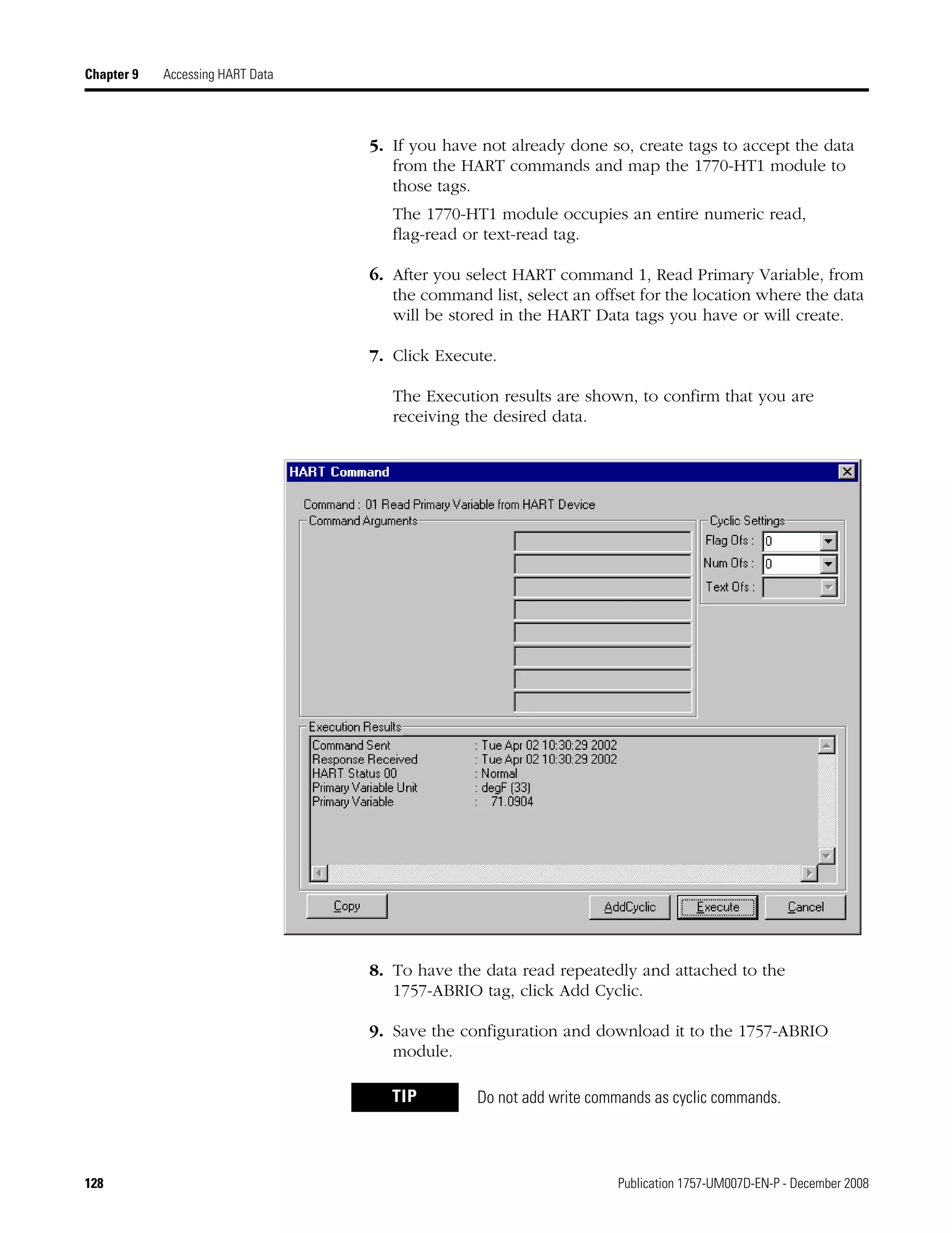 128 Publication 1757-UM007D-EN-P - December 2008
Chapter 9 Accessing HART Data
5. If you have not already done so, create tags to accept the data
from the HART commands and map the 1770-HT1 module to
those tags.
The 1770-HT1 module occupies an entire numeric read,
flag-read or text-read tag.
6. After you select HART command 1, Read Primary Variable, from
the command list, select an offset for the location where the data
will be stored in the HART Data tags you have or will create.
7. Click Execute.
The Execution results are shown, to confirm that you are
receiving the desired data.
8. To have the data read repeatedly and attached to the
1757-ABRIO tag, click Add Cyclic.
9. Save the configuration and download it to the 1757-ABRIO
module.
TIP Do not add write commands as cyclic commands.
 