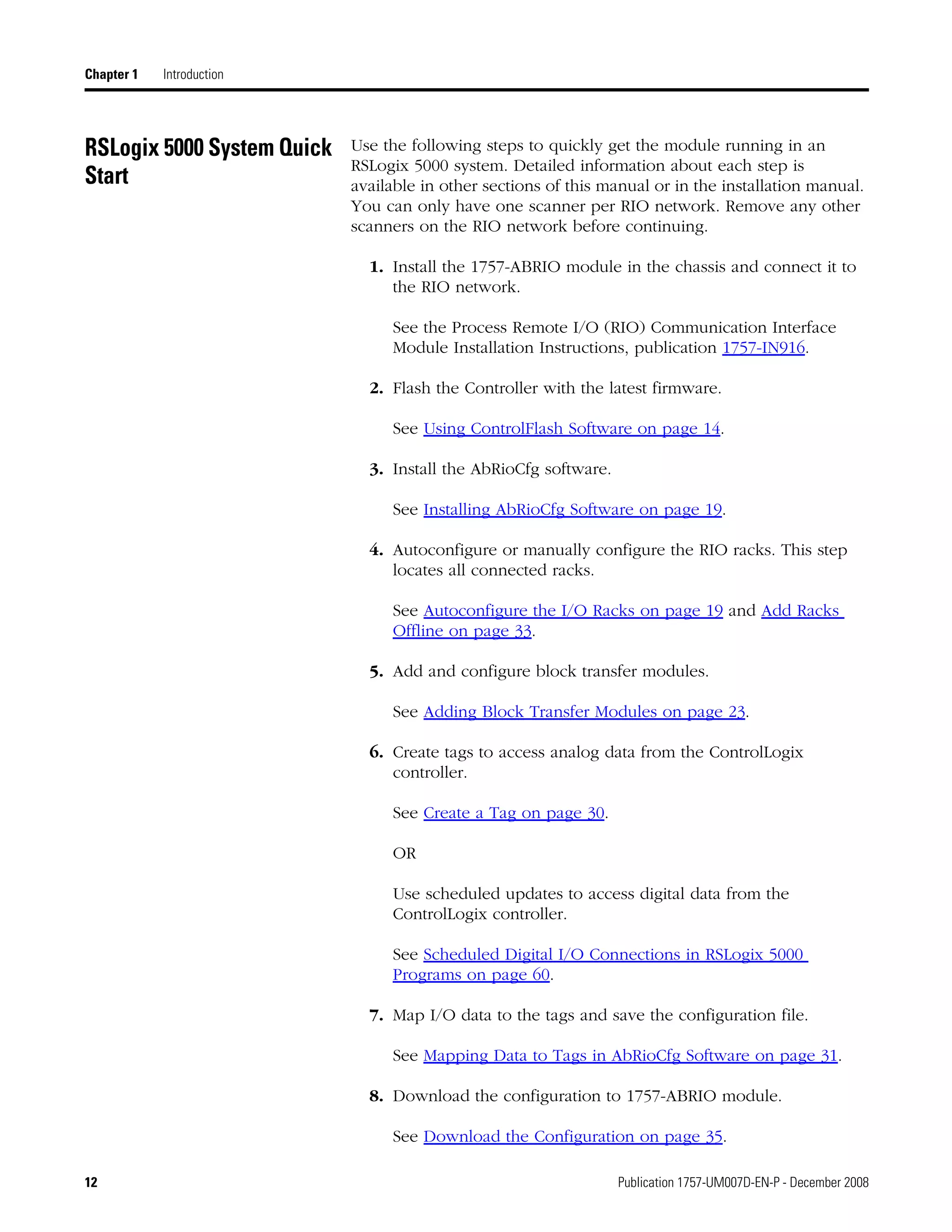 12 Publication 1757-UM007D-EN-P - December 2008
Chapter 1 Introduction
RSLogix 5000 System Quick
Start
Use the following steps to quickly get the module running in an
RSLogix 5000 system. Detailed information about each step is
available in other sections of this manual or in the installation manual.
You can only have one scanner per RIO network. Remove any other
scanners on the RIO network before continuing.
1. Install the 1757-ABRIO module in the chassis and connect it to
the RIO network.
See the Process Remote I/O (RIO) Communication Interface
Module Installation Instructions, publication 1757-IN916.
2. Flash the Controller with the latest firmware.
See Using ControlFlash Software on page 14.
3. Install the AbRioCfg software.
See Installing AbRioCfg Software on page 19.
4. Autoconfigure or manually configure the RIO racks. This step
locates all connected racks.
See Autoconfigure the I/O Racks on page 19 and Add Racks
Offline on page 33.
5. Add and configure block transfer modules.
See Adding Block Transfer Modules on page 23.
6. Create tags to access analog data from the ControlLogix
controller.
See Create a Tag on page 30.
OR
Use scheduled updates to access digital data from the
ControlLogix controller.
See Scheduled Digital I/O Connections in RSLogix 5000
Programs on page 60.
7. Map I/O data to the tags and save the configuration file.
See Mapping Data to Tags in AbRioCfg Software on page 31.
8. Download the configuration to 1757-ABRIO module.
See Download the Configuration on page 35.
 