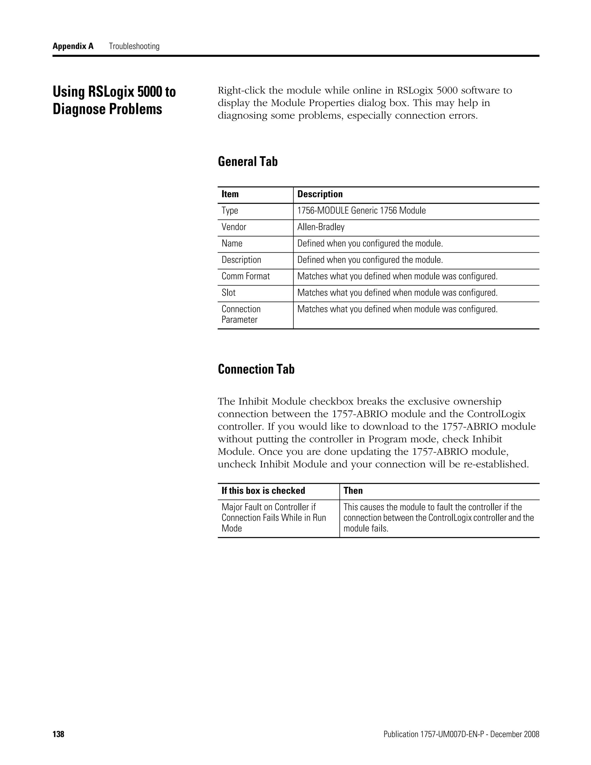 138 Publication 1757-UM007D-EN-P - December 2008
Appendix A Troubleshooting
Using RSLogix 5000 to
Diagnose Problems
Right-click the module while online in RSLogix 5000 software to
display the Module Properties dialog box. This may help in
diagnosing some problems, especially connection errors.
General Tab
Connection Tab
The Inhibit Module checkbox breaks the exclusive ownership
connection between the 1757-ABRIO module and the ControlLogix
controller. If you would like to download to the 1757-ABRIO module
without putting the controller in Program mode, check Inhibit
Module. Once you are done updating the 1757-ABRIO module,
uncheck Inhibit Module and your connection will be re-established.
Item Description
Type 1756-MODULE Generic 1756 Module
Vendor Allen-Bradley
Name Defined when you configured the module.
Description Defined when you configured the module.
Comm Format Matches what you defined when module was configured.
Slot Matches what you defined when module was configured.
Connection
Parameter
Matches what you defined when module was configured.
If this box is checked Then
Major Fault on Controller if
Connection Fails While in Run
Mode
This causes the module to fault the controller if the
connection between the ControlLogix controller and the
module fails.
 