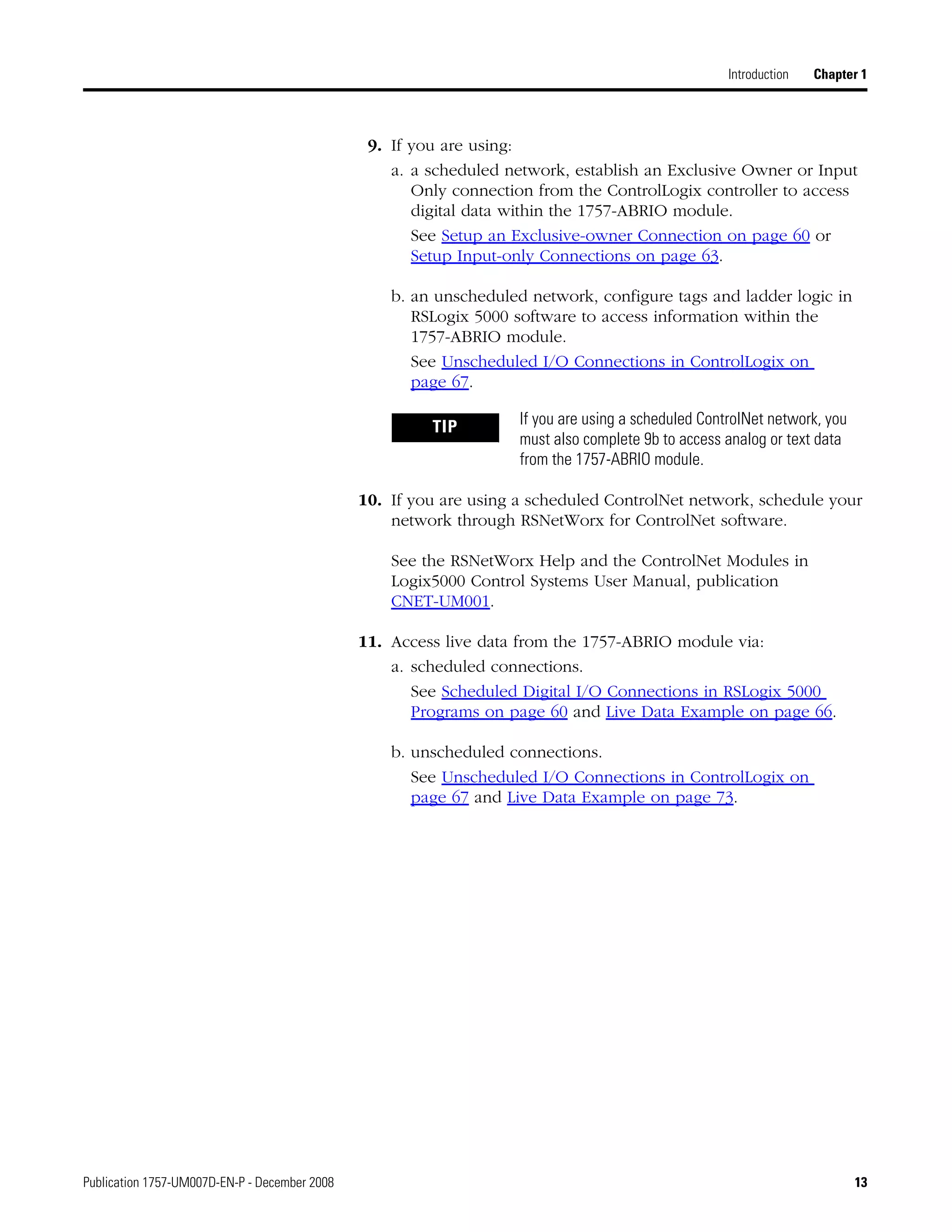 Publication 1757-UM007D-EN-P - December 2008 13
Introduction Chapter 1
9. If you are using:
a. a scheduled network, establish an Exclusive Owner or Input
Only connection from the ControlLogix controller to access
digital data within the 1757-ABRIO module.
See Setup an Exclusive-owner Connection on page 60 or
Setup Input-only Connections on page 63.
b. an unscheduled network, configure tags and ladder logic in
RSLogix 5000 software to access information within the
1757-ABRIO module.
See Unscheduled I/O Connections in ControlLogix on
page 67.
10. If you are using a scheduled ControlNet network, schedule your
network through RSNetWorx for ControlNet software.
See the RSNetWorx Help and the ControlNet Modules in
Logix5000 Control Systems User Manual, publication
CNET-UM001.
11. Access live data from the 1757-ABRIO module via:
a. scheduled connections.
See Scheduled Digital I/O Connections in RSLogix 5000
Programs on page 60 and Live Data Example on page 66.
b. unscheduled connections.
See Unscheduled I/O Connections in ControlLogix on
page 67 and Live Data Example on page 73.
TIP If you are using a scheduled ControlNet network, you
must also complete 9b to access analog or text data
from the 1757-ABRIO module.
 